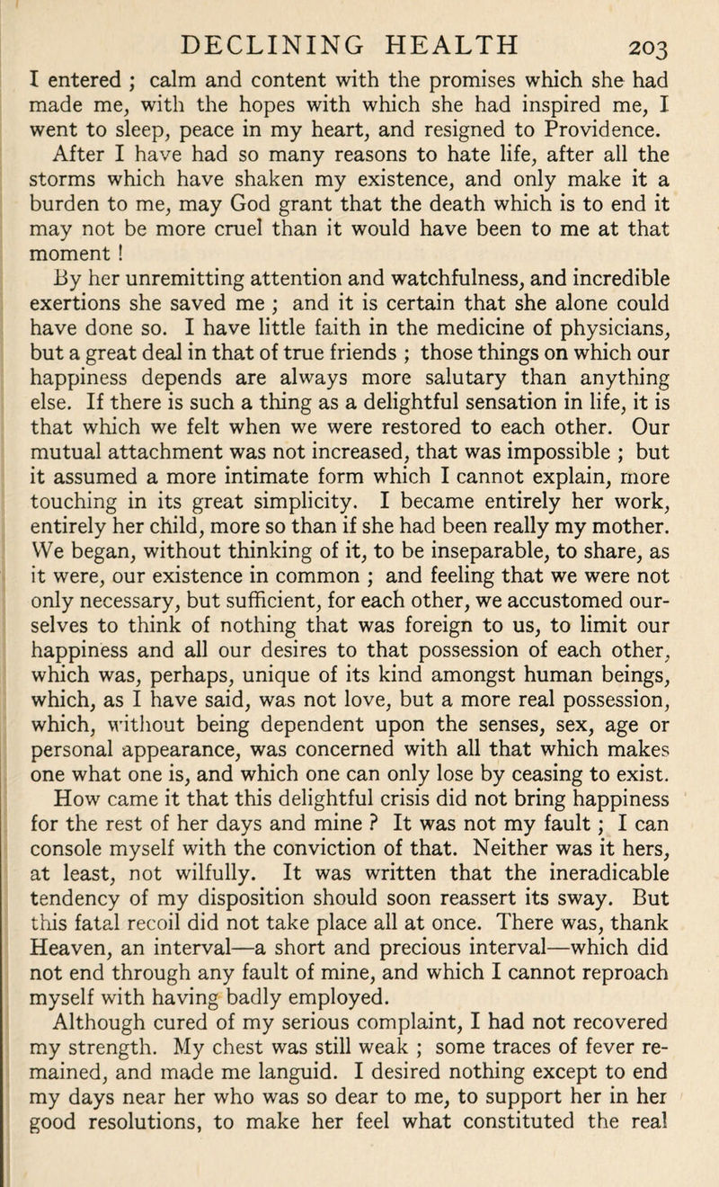I entered ; calm and content with the promises which she had made me, with the hopes with which she had inspired me, I went to sleep, peace in my heart, and resigned to Providence. After I have had so many reasons to hate life, after all the storms which have shaken my existence, and only make it a burden to me, may God grant that the death which is to end it may not be more cruel than it would have been to me at that moment ! By her unremitting attention and watchfulness, and incredible exertions she saved me ; and it is certain that she alone could have done so. I have little faith in the medicine of physicians, but a great deal in that of true friends ; those things on which our happiness depends are always more salutary than anything else. If there is such a thing as a delightful sensation in life, it is that which we felt when we were restored to each other. Our mutual attachment was not increased, that was impossible ; but it assumed a more intimate form which I cannot explain, more touching in its great simplicity. I became entirely her work, entirely her child, more so than if she had been really my mother. We began, without thinking of it, to be inseparable, to share, as it were, our existence in common ; and feeling that we were not only necessary, but sufficient, for each other, we accustomed our¬ selves to think of nothing that was foreign to us, to limit our happiness and all our desires to that possession of each other, which was, perhaps, unique of its kind amongst human beings, which, as I have said, was not love, but a more real possession, which, without being dependent upon the senses, sex, age or personal appearance, was concerned with all that which makes one what one is, and which one can only lose by ceasing to exist. How came it that this delightful crisis did not bring happiness for the rest of her days and mine ? It was not my fault; I can console myself with the conviction of that. Neither was it hers, at least, not wilfully. It was written that the ineradicable tendency of my disposition should soon reassert its sway. But this fatal recoil did not take place all at once. There was, thank Heaven, an interval—a short and precious interval—which did not end through any fault of mine, and which I cannot reproach myself with having badly employed. Although cured of my serious complaint, I had not recovered my strength. My chest was still weak ; some traces of fever re¬ mained, and made me languid. I desired nothing except to end my days near her who was so dear to me, to support her in her good resolutions, to make her feel what constituted the real