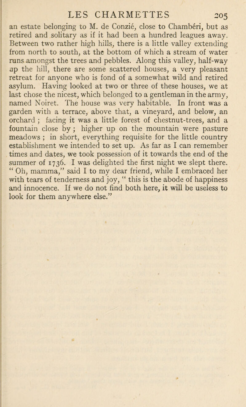 LES CHARMETTES 305 an estate belonging to M. de Conzie, close to Chamberi, but as retired and solitary as if it had been a hundred leagues away. Between two rather high hills, there is a little valley extending from north to south, at the bottom of which a stream of water runs amongst the trees and pebbles. Along this valley, half-way ap the hill, there are some scattered houses, a very pleasant retreat for anyone who is fond of a somewhat wild and retired asylum. Having looked at two or three of these houses, we at last chose the nicest, which belonged to a gentleman in the army, named Noiret. The house was very habitable. In front was a garden with a terrace, above that, a vineyard, and below, an orchard ; facing it was a little forest of chestnut-trees, and a fountain close by ; higher up on the mountain were pasture meadows ; in short, everything requisite for the little country establishment we intended to set up. As far as I can remember times and dates, we took possession of it towards the end of the summer of 1736. I was delighted the first night we slept there. “ Oh, mamma,” said I to my dear friend, while I embraced her with tears of tenderness and joy, “ this is the abode of happiness and innocence. If we do not find both here, it will be useless to look for them anywhere else.”