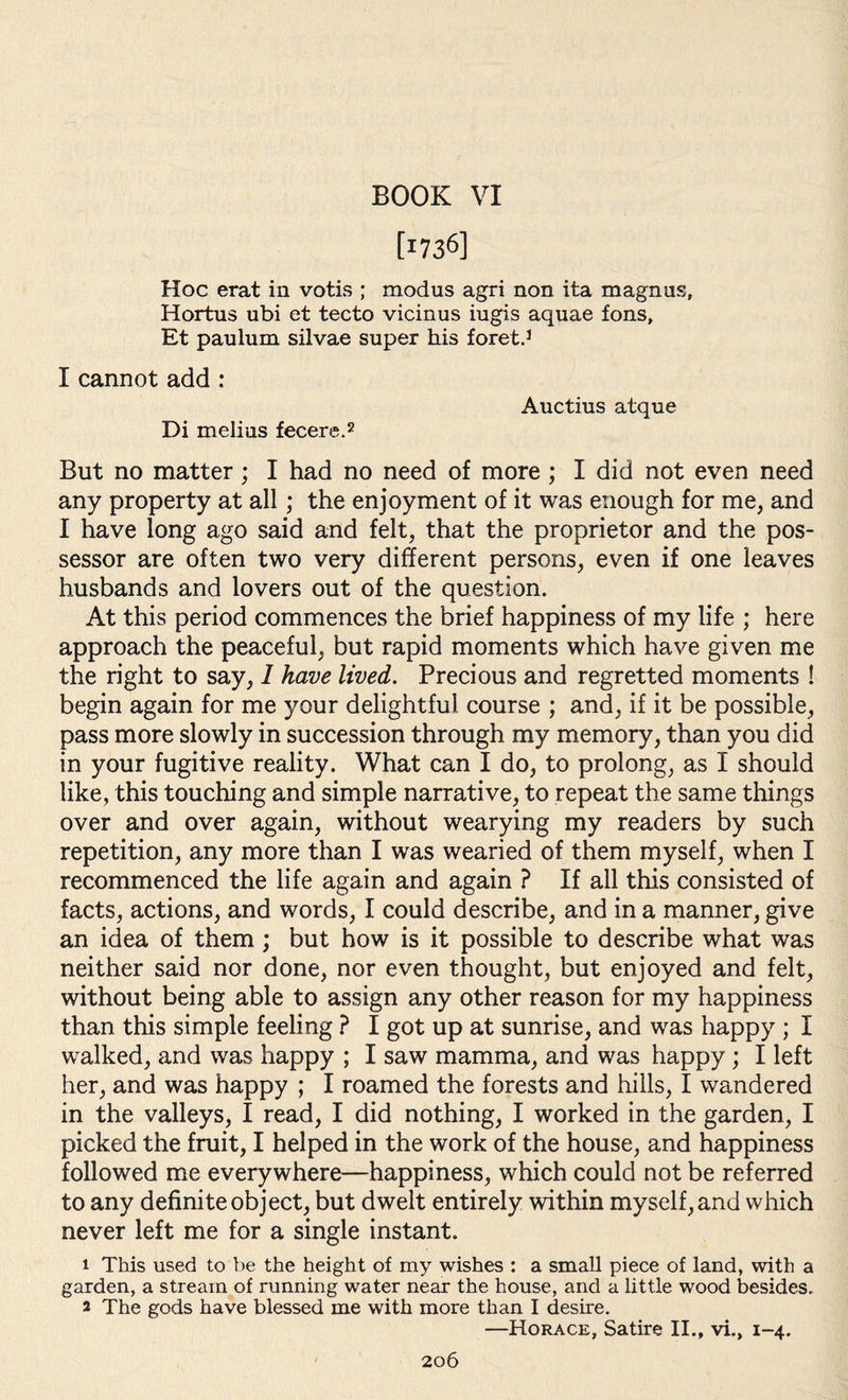 BOOK VI [i736] Hoc erat in votis ; modus agri non ita magnus, Hortus ubi et tecto vicinus iugis aquae fons, Et paulum silvae super his foret.1 I cannot add : Di melius fecere.2 Auctius atque But no matter ; I had no need of more ; I did not even need any property at all; the enjoyment of it was enough for me, and I have long ago said and felt, that the proprietor and the pos¬ sessor are often two very different persons, even if one leaves husbands and lovers out of the question. At this period commences the brief happiness of my life ; here approach the peaceful, but rapid moments which have given me the right to say, I have lived. Precious and regretted moments ! begin again for me your delightful course ; and, if it be possible, pass more slowly in succession through my memory, than you did in your fugitive reality. What can I do, to prolong, as I should like, this touching and simple narrative, to repeat the same things over and over again, without wearying my readers by such repetition, any more than I was wearied of them myself, when I recommenced the life again and again ? If all this consisted of facts, actions, and words, I could describe, and in a manner, give an idea of them ; but how is it possible to describe what was neither said nor done, nor even thought, but enjoyed and felt, without being able to assign any other reason for my happiness than this simple feeling ? I got up at sunrise, and was happy ; I walked, and was happy ; I saw mamma, and was happy ; I left her, and was happy ; I roamed the forests and hills, I wandered in the valleys, I read, I did nothing, I worked in the garden, I picked the fruit, I helped in the work of the house, and happiness followed me everywhere—happiness, which could not be referred to any definite object, but dwelt entirely within myself, and which never left me for a single instant. 1 This used to be the height of my wishes : a small piece of land, with a garden, a stream of running water near the house, and a little wood besides. 2 The gods have blessed me with more than I desire. —Horace, Satire II., vi., 1-4.