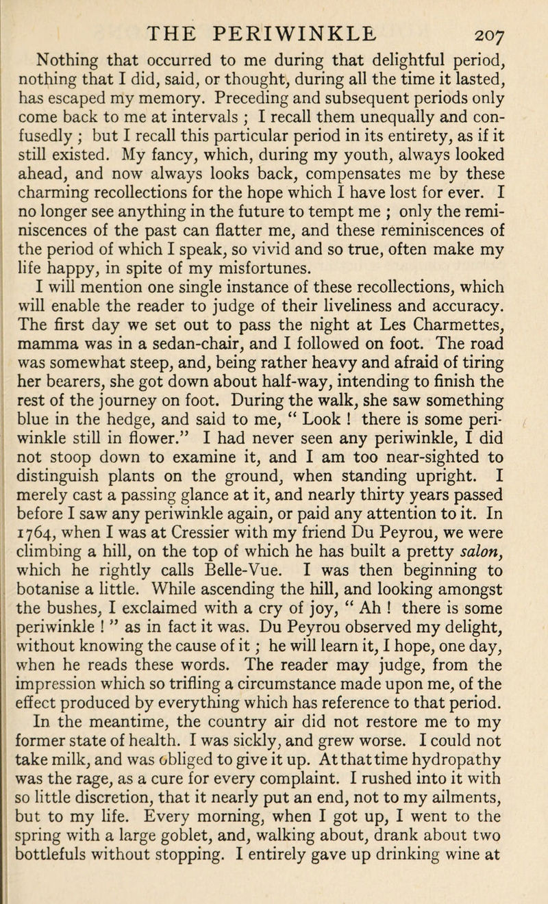 Nothing that occurred to me during that delightful period, nothing that I did, said, or thought, during all the time it lasted, has escaped my memory. Preceding and subsequent periods only come back to me at intervals ; I recall them unequally and con¬ fusedly ; but I recall this particular period in its entirety, as if it still existed. My fancy, which, during my youth, always looked ahead, and now always looks back, compensates me by these charming recollections for the hope which I have lost for ever. I no longer see anything in the future to tempt me ; only the remi¬ niscences of the past can flatter me, and these reminiscences of the period of which I speak, so vivid and so true, often make my life happy, in spite of my misfortunes. I will mention one single instance of these recollections, which will enable the reader to judge of their liveliness and accuracy. The first day we set out to pass the night at Les Charmettes, mamma was in a sedan-chair, and I followed on foot. The road was somewhat steep, and, being rather heavy and afraid of tiring her bearers, she got down about half-way, intending to finish the rest of the journey on foot. During the walk, she saw something blue in the hedge, and said to me, “ Look ! there is some peri¬ winkle still in flower.” I had never seen any periwinkle, I did not stoop down to examine it, and I am too near-sighted to distinguish plants on the ground, when standing upright. I merely cast a passing glance at it, and nearly thirty years passed before I saw any periwinkle again, or paid any attention to it. In 1764, when I was at Cressier with my friend Du Peyrou, we were climbing a hill, on the top of which he has built a pretty salon, which he rightly calls Belle-Vue. I was then beginning to botanise a little. While ascending the hill, and looking amongst the bushes, I exclaimed with a cry of joy, “ Ah ! there is some periwinkle ! ” as in fact it was. Du Peyrou observed my delight, without knowing the cause of it; he will learn it, I hope, one day, when he reads these words. The reader may judge, from the impression which so trifling a circumstance made upon me, of the effect produced by everything which has reference to that period. In the meantime, the country air did not restore me to my former state of health. I was sickly, and grew worse. I could not take milk, and was obliged to give it up. At that time hydropathy was the rage, as a cure for every complaint. I rushed into it with so little discretion, that it nearly put an end, not to my ailments, but to my life. Every morning, when I got up, I went to the spring with a large goblet, and, walking about, drank about two bottlefuls without stopping. I entirely gave up drinking wine at