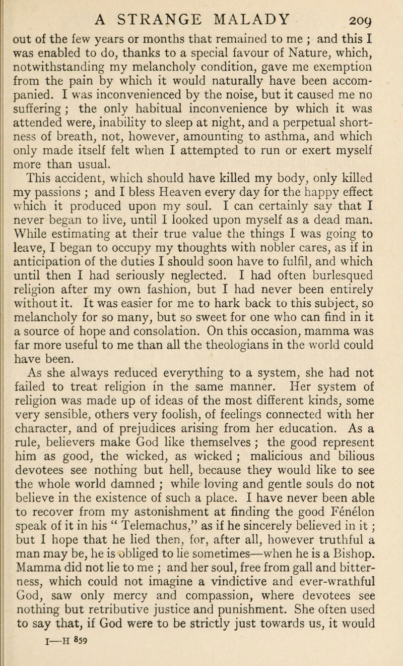 out of the few years or months that remained to me ; and this I was enabled to do, thanks to a special favour of Nature, which, notwithstanding my melancholy condition, gave me exemption from the pain by which it would naturally have been accom¬ panied. I was inconvenienced by the noise, but it caused me no suffering ; the only habitual inconvenience by which it was attended were, inability to sleep at night, and a perpetual short¬ ness of breath, not, however, amounting to asthma, and which only made itself felt when I attempted to run or exert myself more than usual. This accident, which should have killed my body, only killed my passions ; and I bless Heaven every day for the happy effect which it produced upon my soul. I can certainly say that I never began to live, until I looked upon myself as a dead man. While estimating at their true value the things I was going to leave, I began to occupy my thoughts with nobler cares, as if in anticipation of the duties I should soon have to fulfil, and which until then I had seriously neglected. I had often burlesqued religion after my own fashion, but I had never been entirely without it. It was easier for me to hark back to this subject, so melancholy for so many, but so sweet for one who can find in it a source of hope and consolation. On this occasion, mamma was far more useful to me than all the theologians in the world could have been. As she always reduced everything to a system, she had not failed to treat religion in the same manner. Her system of religion was made up of ideas of the most different kinds, some very sensible, others very foolish, of feelings connected with her character, and of prejudices arising from her education. As a rule, believers make God like themselves ; the good represent him as good, the wicked, as wicked ; malicious and bilious devotees see nothing but hell, because they would like to see the whole world damned ; while loving and gentle souls do not believe in the existence of such a place. I have never been able to recover from my astonishment at finding the good Fenelon speak of it in his “ Telemachus,” as if he sincerely believed in it; but I hope that he lied then, for, after all, however truthful a man may be, he is obliged to lie sometimes—when he is a Bishop. Mamma did not lie to me ; and her soul, free from gall and bitter¬ ness, which could not imagine a vindictive and ever-wrathful God, saw only mercy and compassion, where devotees see nothing but retributive justice and punishment. She often used to say that, if God were to be strictly just towards us, it would 1—h 859