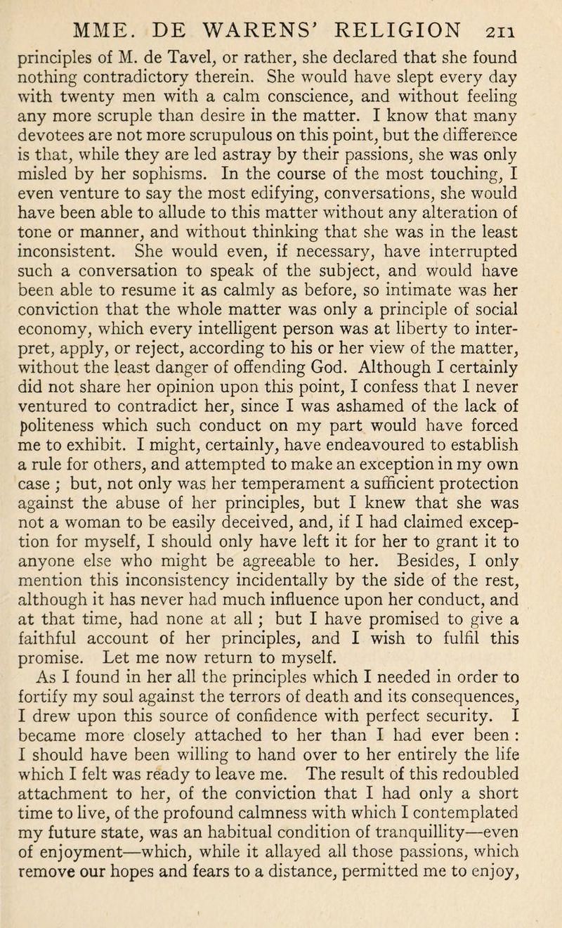 principles of M. de Tavel, or rather, she declared that she found nothing contradictory therein. She would have slept every day with twenty men with a calm conscience, and without feeling any more scruple than desire in the matter. I know that many devotees are not more scrupulous on this point, but the difference is that, while they are led astray by their passions, she was only misled by her sophisms. In the course of the most touching, I even venture to say the most edifying, conversations, she would have been able to allude to this matter without any alteration of tone or manner, and without thinking that she was in the least inconsistent. She would even, if necessary, have interrupted such a conversation to speak of the subject, and would have been able to resume it as calmly as before, so intimate was her conviction that the whole matter was only a principle of social economy, which every intelligent person was at liberty to inter¬ pret, apply, or reject, according to his or her view of the matter, without the least danger of offending God. Although I certainly did not share her opinion upon this point, I confess that I never ventured to contradict her, since I was ashamed of the lack of politeness which such conduct on my part would have forced me to exhibit. I might, certainly, have endeavoured to establish a rule for others, and attempted to make an exception in my own case ; but, not only was her temperament a sufficient protection against the abuse of her principles, but I knew that she was not a woman to be easily deceived, and, if I had claimed excep¬ tion for myself, I should only have left it for her to grant it to anyone else who might be agreeable to her. Besides, I only mention this inconsistency incidentally by the side of the rest, although it has never had much influence upon her conduct, and at that time, had none at all; but I have promised to give a faithful account of her principles, and I wish to fulfil this promise. Let me now return to myself. As I found in her all the principles which I needed in order to fortify my soul against the terrors of death and its consequences, I drew upon this source of confidence with perfect security. I became more closely attached to her than I had ever been : I should have been willing to hand over to her entirely the life which I felt was ready to leave me. The result of this redoubled attachment to her, of the conviction that I had only a short time to live, of the profound calmness with which I contemplated my future state, was an habitual condition of tranquillity—even of enjoyment—which, while it allayed all those passions, which remove our hopes and fears to a distance, permitted me to enjoy,