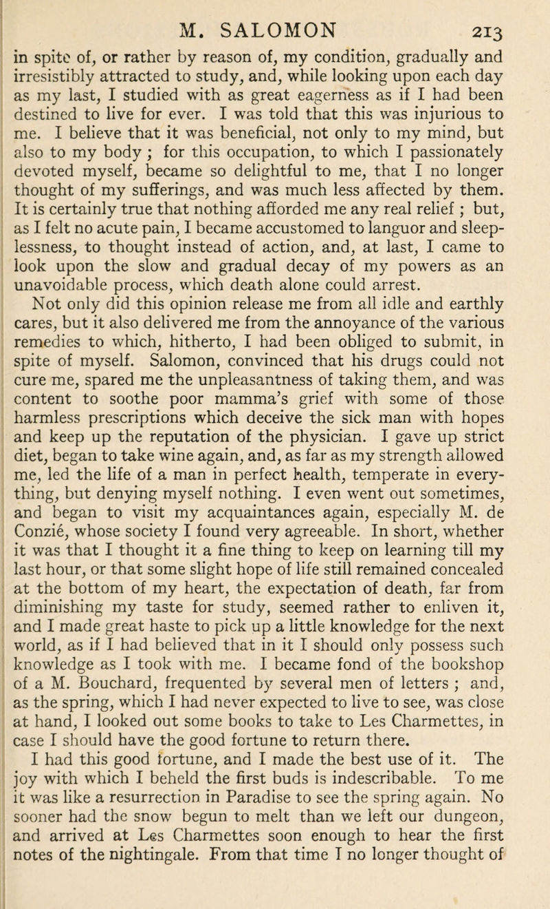 in spite of, or rather by reason of, my condition, gradually and irresistibly attracted to study, and, while looking upon each day as my last, I studied with as great eagerness as if I had been destined to live for ever. I was told that this was injurious to me. I believe that it was beneficial, not only to my mind, but also to my body ; for this occupation, to which I passionately devoted myself, became so delightful to me, that I no longer thought of my sufferings, and was much less affected by them. It is certainly true that nothing afforded me any real relief; but, as I felt no acute pain, I became accustomed to languor and sleep¬ lessness, to thought instead of action, and, at last, I came to look upon the slow and gradual decay of my powers as an unavoidable process, which death alone could arrest. Not only did this opinion release me from all idle and earthly cares, but it also delivered me from the annoyance of the various remedies to which, hitherto, I had been obliged to submit, in spite of myself. Salomon, convinced that his drugs could not cure me, spared me the unpleasantness of taking them, and was content to soothe poor mamma’s grief with some of those harmless prescriptions which deceive the sick man with hopes and keep up the reputation of the physician. I gave up strict diet, began to take wine again, and, as far as my strength allowed me, led the life of a man in perfect health, temperate in every¬ thing, but denying myself nothing. I even went out sometimes, and began to visit my acquaintances again, especially M. de Conzie, whose society I found very agreeable. In short, whether it was that I thought it a fine thing to keep on learning till my last hour, or that some slight hope of life still remained concealed at the bottom of my heart, the expectation of death, far from diminishing my taste for study, seemed rather to enliven it, and I made great haste to pick up a little knowledge for the next world, as if I had believed that in it I should only possess such knowledge as I took with me. I became fond of the bookshop of a M. Bouchard, frequented by several men of letters ; and, as the spring, which I had never expected to live to see, was close at hand, I looked out some books to take to Les Charmettes, in case I should have the good fortune to return there. I had this good fortune, and I made the best use of it. The joy with which I beheld the first buds is indescribable. To me it was like a resurrection in Paradise to see the spring again. No sooner had the snow begun to melt than we left our dungeon, and arrived at Les Charmettes soon enough to hear the first notes of the nightingale. From that time I no longer thought of