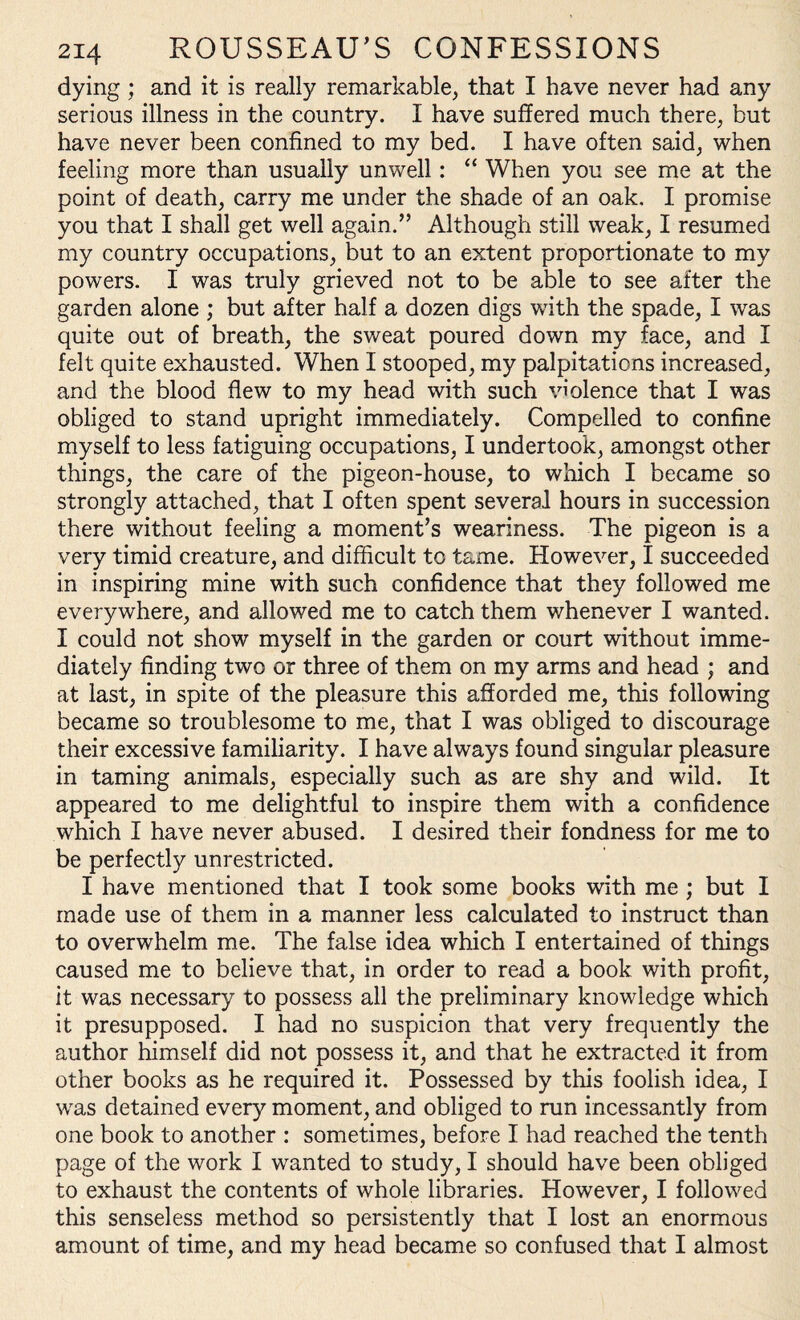 dying; and it is really remarkable, that I have never had any serious illness in the country. I have suffered much there, but have never been confined to my bed. I have often said, when feeling more than usually unwell: “ When you see me at the point of death, carry me under the shade of an oak. I promise you that I shall get well again.” Although still weak, I resumed my country occupations, but to an extent proportionate to my powers. I was truly grieved not to be able to see after the garden alone ; but after half a dozen digs with the spade, I was quite out of breath, the sweat poured down my face, and I felt quite exhausted. When I stooped, my palpitations increased, and the blood flew to my head with such violence that I was obliged to stand upright immediately. Compelled to confine myself to less fatiguing occupations, I undertook, amongst other things, the care of the pigeon-house, to which I became so strongly attached, that I often spent several hours in succession there without feeling a moment’s weariness. The pigeon is a very timid creature, and difficult to tame. However, I succeeded in inspiring mine with such confidence that they followed me everywhere, and allowed me to catch them whenever I wanted. I could not show myself in the garden or court without imme¬ diately finding two or three of them on my arms and head ; and at last, in spite of the pleasure this afforded me, this following became so troublesome to me, that I was obliged to discourage their excessive familiarity. I have always found singular pleasure in taming animals, especially such as are shy and wild. It appeared to me delightful to inspire them with a confidence which I have never abused. I desired their fondness for me to be perfectly unrestricted. I have mentioned that I took some books with me ; but I made use of them in a manner less calculated to instruct than to overwhelm me. The false idea which I entertained of things caused me to believe that, in order to read a book with profit, it was necessary to possess all the preliminary knowledge which it presupposed. I had no suspicion that very frequently the author himself did not possess it, and that he extracted it from other books as he required it. Possessed by this foolish idea, I was detained every moment, and obliged to run incessantly from one book to another : sometimes, before I had reached the tenth page of the work I wanted to study, I should have been obliged to exhaust the contents of whole libraries. However, I followed this senseless method so persistently that I lost an enormous amount of time, and my head became so confused that I almost
