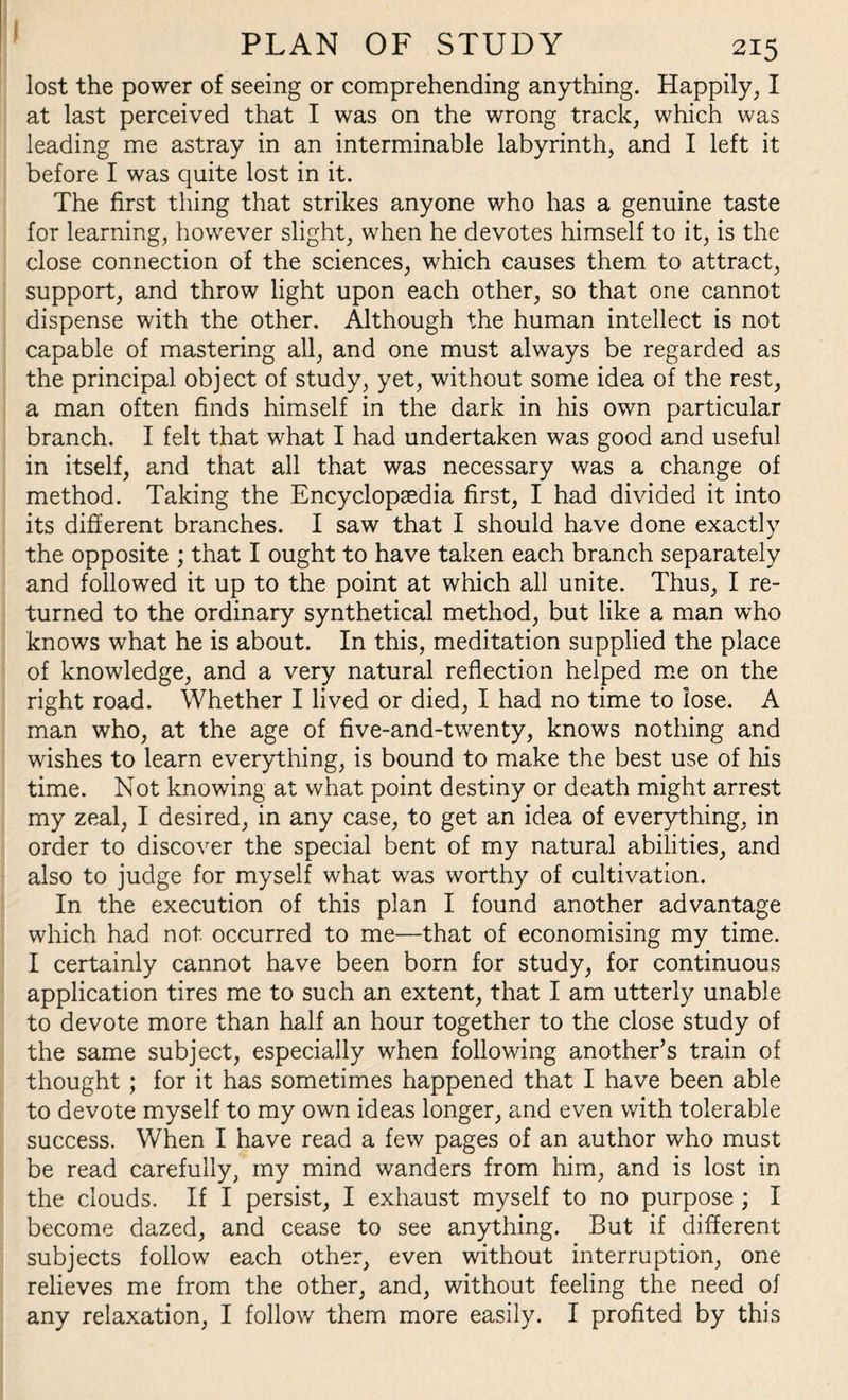 lost the power of seeing or comprehending anything. Happily, I at last perceived that I was on the wrong track, which was leading me astray in an interminable labyrinth, and I left it before I was quite lost in it. The first thing that strikes anyone who has a genuine taste for learning, however slight, when he devotes himself to it, is the close connection of the sciences, which causes them to attract, support, and throw light upon each other, so that one cannot dispense with the other. Although the human intellect is not capable of mastering all, and one must always be regarded as the principal object of study, yet, without some idea of the rest, a man often finds himself in the dark in his own particular branch. I felt that what I had undertaken was good and useful in itself, and that all that was necessary was a change of method. Taking the Encyclopaedia first, I had divided it into its different branches. I saw that I should have done exactly the opposite ; that I ought to have taken each branch separately and followed it up to the point at which all unite. Thus, I re¬ turned to the ordinary synthetical method, but like a man who knows what he is about. In this, meditation supplied the place of knowledge, and a very natural reflection helped me on the right road. Whether I lived or died, I had no time to lose. A man who, at the age of five-and-twenty, knows nothing and wishes to learn everything, is bound to make the best use of his time. Not knowing at what point destiny or death might arrest my zeal, I desired, in any case, to get an idea of everything, in order to discover the special bent of my natural abilities, and also to judge for myself what was worthy of cultivation. In the execution of this plan I found another advantage which had not occurred to me—that of economising my time. I certainly cannot have been born for study, for continuous application tires me to such an extent, that I am utterly unable to devote more than half an hour together to the close study of the same subject, especially when following another’s train of thought ; for it has sometimes happened that I have been able to devote myself to my own ideas longer, and even with tolerable success. When I have read a few pages of an author who must be read carefully, my mind wanders from him, and is lost in the clouds. If I persist, I exhaust myself to no purpose ; I become dazed, and cease to see anything. But if different subjects follow each other, even without interruption, one relieves me from the other, and, without feeling the need of any relaxation, I follow them more easily. I profited by this