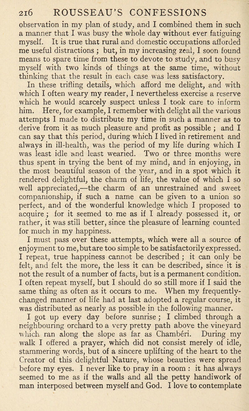 observation in my plan of study, and I combined them in such a manner that I was busy the whole day without ever fatiguing myself. It is true that rural and domestic occupations afforded me useful distractions ; but, in my increasing zeal, I soon found means to spare time from these to devote to study, and to busy myself with two kinds of things at the same time, without thinking that the result in each case was less satisfactory. In these trifling details, which afford me delight, and with which I often weary my reader, I nevertheless exercise a reserve which he would scarcely suspect unless I took care to inform him. Here, for example, 1 remember with delight ail the various attempts I made to distribute my time in such a manner as to derive from it as much pleasure and profit as possible ; and I can say that this period, during which I lived in retirement and always in ill-health, was the period of my life during which I was least idle and least wearied. Two or three months were thus spent in trying the bent of my mind, and in enjoying, in the most beautiful season of the year, and in a spot which it rendered delightful, the charm of life, the value of which I so well appreciated,—the charm of an unrestrained and sweet companionship, if such a name can be given to a union so perfect, and of the wonderful knowledge which I proposed to acquire ; for it seemed to me as if I already possessed it, or rather, it was still better, since the pleasure of learning counted for much in my happiness. I must pass over these attempts, which were all a source of enjoyment to me, but are too simple to be satisfactorily expressed. I repeat, true happiness cannot be described ; it can only be felt, and felt the more, the less it can be described, since it is not the result of a number of facts, but is a permanent condition. I often repeat myself, but I should do so still more if I said the same thing as often as it occurs to me. When my frequently- changed manner of life had at last adopted a regular course, it was distributed as nearly as possible in the following manner. I got up every day before sunrise ; I climbed through a neighbouring orchard to a very pretty path above the vineyard which ran along the slope as far as Chamberi. During my walk I offered a prayer, which did not consist merely of idle, stammering words, but of a sincere uplifting of the heart to the Creator of this delightful Nature, whose beauties were spread before my eyes. I never like to pray in a room : it has always seemed to me as if the walls and all the petty handiwork of man interposed between myself and God. I love to contemplate