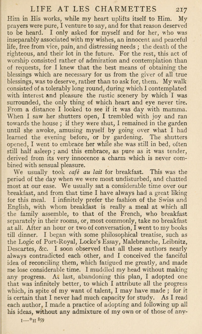 Him in His works, while my heart uplifts itself to Him. My prayers were pure, I venture to say, and for that reason deserved to be heard. I only asked for myself and for her, who was inseparably associated with my wishes, an innocent and peaceful life, free from vice, pain, and distressing needs ; the death of the righteous, and their lot in the future. For the rest, this act of worship consisted rather of admiration and contemplation than of requests, for I knew that the best means of obtaining the blessings which are necessary for us from the giver of all true blessings, was to deserve, rather than to ask for, them. My walk consisted of a tolerably long round, during which I contemplated with interest and pleasure the rustic scenery by which I was surrounded, the only thing of which heart and eye never tire. From a distance I looked to see if it was day with mamma. When I saw her shutters open, I trembled with joy and ran towards the house ; if they were shut, I remained in the garden until she awoke, amusing myself by going over what I had learned the evening before, or by gardening. The shutters opened, I went to embrace her while she was still in bed, often still half asleep ; and this embrace, as pure as it was tender, derived from its very innocence a charm which is never com¬ bined with sensual pleasure. We usually took cafe au lait for breakfast. This was the period of the day when we were most undisturbed, and chatted most at our ease. We usually sat a considerable time over our breakfast, and from that time I have always had a great liking for this meal. I infinitely prefer the fashion of the Swiss and English, with whom breakfast is really a meal at which all the family assemble, to that of the French, who breakfast separately in their rooms, or, most commonly, take no breakfast at all. After an hour or two of conversation, I went to my books till dinner. I began with some philosophical treatise, such as the Logic of Port-Royal, Locke’s Essay, Malebranche, Leibnitz, Descartes, &c. I soon observed that all these authors nearly always contradicted each other, and I conceived the fanciful idea of reconciling them, which fatigued me greatly, and made me lose considerable time. I muddled my head without making any progress. At last, abandoning this plan, I adopted one that was infinitely better, to which I attribute all the progress which, in spite of my want of talent, I may have made ; for it is certain that I never had much capacity for study. As I read each author, I made a practice of adopting and following up all his ideas, without any admixture of my own or of those of any- 1—*h 859
