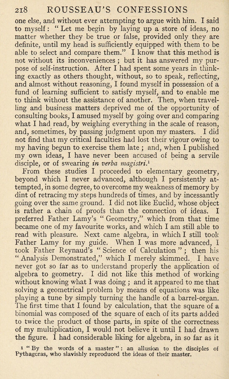 one else, and without ever attempting to argue with him. I said to myself: “ Let me begin by laying up a store of ideas, no matter whether they be true or false, provided only they are definite, until my head is sufficiently equipped with them to be able to select and compare them.” I know that this method is not without its inconveniences ; but it has answered my pur¬ pose of self-instruction. After I had spent some years in think¬ ing exactly as others thought, without, so to speak, reflecting, and almost without reasoning, I found myself in possession of a fund of learning sufficient to satisfy myself, and to enable me to think without the assistance of another. Then, when travel¬ ling and business matters deprived me of the opportunity of consulting books, I amused myself by going over and comparing what I had read, by weighing everything in the scale of reason, and, sometimes, by passing judgment upon my masters. I did not find that my critical faculties had lost their vigour owing to my having begun to exercise them late ; and, when I published my own ideas, I have never been accused of being a servile disciple, or of swearing in verba magistri} From these studies I proceeded to elementary geometry, beyond which I never advanced, although I persistently at¬ tempted, in some degree, to overcome my weakness of memory by dint of retracing my steps hundreds of times, and by incessantly going over the same ground. I did not like Euclid, whose object is rather a chain of proofs than the connection of ideas. I preferred Father Lamy’s “ Geometry,” which from that time became one of my favourite works, and which I am still able to read with pleasure. Next came algebra, in which I still took Father Lamy for my guide. When I was more advanced, I took Father Reynaud’s “ Science of Calculation ” ; then his “ Analysis Demonstrated,” which I merely skimmed. I have never got so far as to understand properly the application of algebra to geometry. I did not like this method of working without knowing what I was doing ; and it appeared to me that solving a geometrical problem by means of equations was like playing a tune by simply turning the handle of a barrel-organ. The first time that I found by calculation, that the square of a binomial was composed of the square of each of its parts added to twice the product of those parts, in spite of the correctness of my multiplication, I would not believe it until I had drawn the figure. I had considerable liking for algebra, in so far as it i “ By the words of a master ” : an allusion to the disciples of Pythagoras, who slavishly reproduced the ideas of their master.