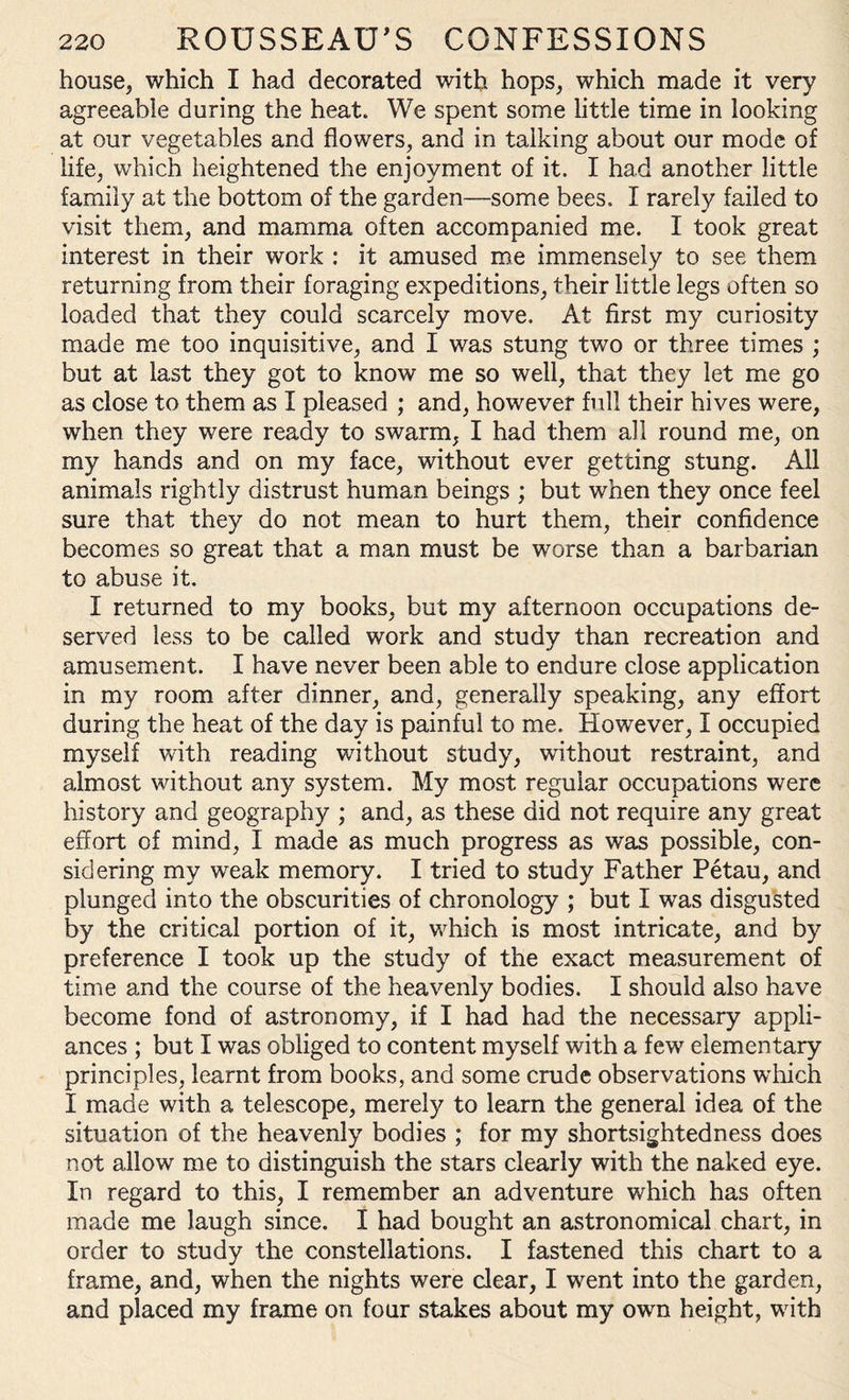 house, which I had decorated with hops, which made it very agreeable during the heat. We spent some little time in looking at our vegetables and flowers, and in talking about our mode of life, which heightened the enjoyment of it. I had another little family at the bottom of the garden—some bees, I rarely failed to visit them, and mamma often accompanied me. I took great interest in their work : it amused me immensely to see them returning from their foraging expeditions, their little legs often so loaded that they could scarcely move. At first my curiosity made me too inquisitive, and I was stung two or three times ; but at last they got to know me so well, that they let me go as close to them as I pleased ; and, however full their hives were, when they were ready to swarm, I had them all round me, on my hands and on my face, without ever getting stung. All animals rightly distrust human beings ; but when they once feel sure that they do not mean to hurt them, their confidence becomes so great that a man must be worse than a barbarian to abuse it. I returned to my books, but my afternoon occupations de¬ served less to be called work and study than recreation and amusement. I have never been able to endure close application in my room after dinner, and, generally speaking, any effort during the heat of the day is painful to me. However, I occupied myself with reading without study, without restraint, and almost without any system. My most regular occupations were history and geography ; and, as these did not require any great effort of mind, I made as much progress as was possible, con¬ sidering my weak memory. I tried to study Father Petau, and plunged into the obscurities of chronology ; but I was disgusted by the critical portion of it, which is most intricate, and by preference I took up the study of the exact measurement of time and the course of the heavenly bodies. I should also have become fond of astronomy, if I had had the necessary appli¬ ances ; but I was obliged to content myself with a few elementary principles, learnt from books, and some crude observations which I made with a telescope, merely to learn the general idea of the situation of the heavenly bodies ; for my shortsightedness does not allow me to distinguish the stars clearly with the naked eye. In regard to this, I remember an adventure which has often made me laugh since. I had bought an astronomical chart, in order to study the constellations. I fastened this chart to a frame, and, when the nights were clear, I went into the garden, and placed my frame on four stakes about my own height, with