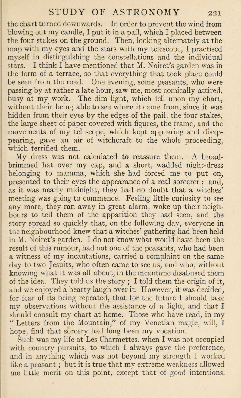 the chart turned downwards. In order to prevent the wind from blowing out my candle, I put it in a pail, which I placed between the four stakes on the ground. Then, looking alternately at the map with my eyes and the stars with my telescope, I practised myself in distinguishing the constellations and the individual stars. I think I have mentioned that M. Noiret’s garden was in the form of a terrace, so that everything that took place could be seen from the road. One evening, some peasants, who were passing by at rather a late hour, saw me, most comically attired, busy at my work. The dim light, which fell upon my chart, without their being able to see where it came from, since it was hidden from their eyes by the edges of the pail, the four stakes, the large sheet of paper covered with figures, the frame, and the movements of my telescope, which kept appearing and disap¬ pearing, gave an air of witchcraft to the whole proceeding, which terrified them. My dress was not calculated to reassure them. A broad- brimmed hat over my cap, and a short, wadded night-dress belonging to mamma, which she had forced me to put on, presented to their eyes the appearance of a real sorcerer ; and, as it was nearly midnight, they had no doubt that a witches’ meeting was going to commence. Feeling little curiosity to see any more, they ran away in great alarm, woke up their neigh¬ bours to tell them of the apparition they had seen, and the story spread so quickly that, on the following day, everyone in the neighbourhood knew that a witches’ gathering had been held in M. Noiret’s garden. I do not know what would have been the result of this rumour, had not one of the peasants, who had been a witness of my incantations, carried a complaint on the same day to two Jesuits, who often came to see us, and who, without knowing what it was all about, in the meantime disabused them of the idea. They told us the story ; I told them the origin of it, and we enjoyed a hearty laugh over it. However, it was decided, for fear of its being repeated, that for the future I should take my observations without the assistance of a light, and that I should consult my chart at home. Those who have read, in my “ Letters from the Mountain,” of my Venetian magic, will, I hope, find that sorcery had long been my vocation. Such was my life at Les Charmettes, when I was not occupied with country pursuits, to which I always gave the preference, and in anything which was not beyond my strength I worked like a peasant; but it is true that my extreme weakness allowed me little merit on this point, except that of good intentions.
