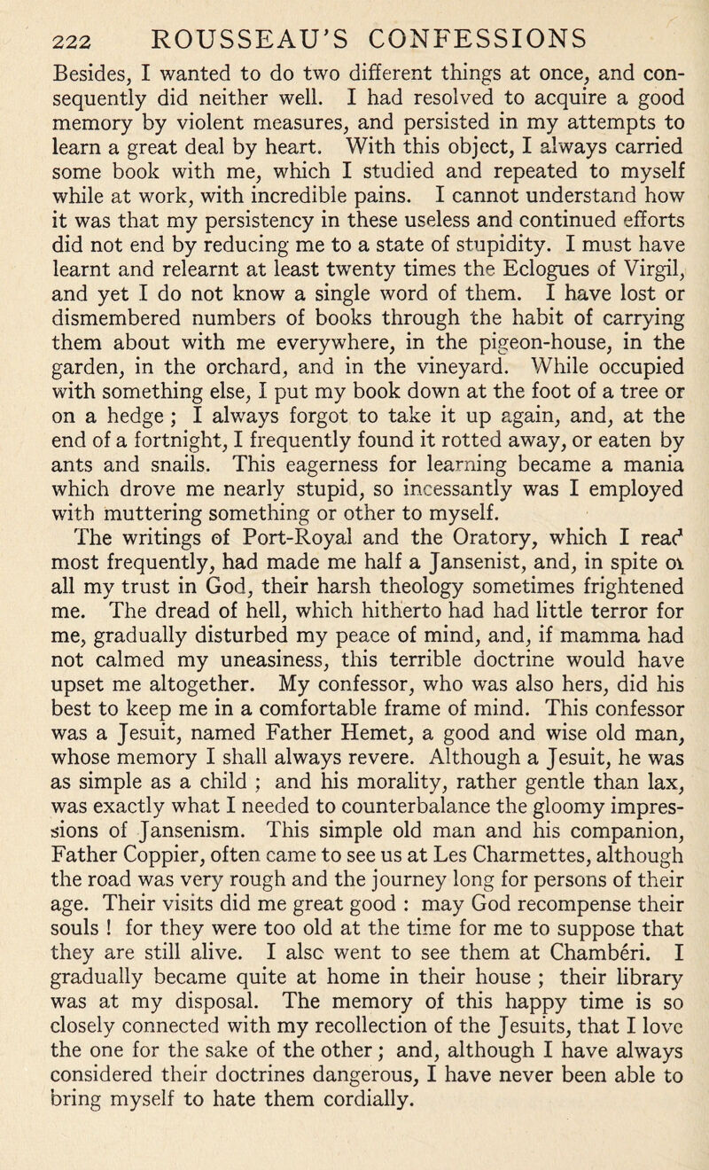 Besides, I wanted to do two different things at once, and con¬ sequently did neither well. I had resolved to acquire a good memory by violent measures, and persisted in my attempts to learn a great deal by heart. With this object, I always carried some book with me, which I studied and repeated to myself while at work, with incredible pains. I cannot understand how it was that my persistency in these useless and continued efforts did not end by reducing me to a state of stupidity. I must have learnt and relearnt at least twenty times the Eclogues of Virgil, and yet I do not know a single word of them. I have lost or dismembered numbers of books through the habit of carrying them about with me everywhere, in the pigeon-house, in the garden, in the orchard, and in the vineyard. While occupied with something else, I put my book down at the foot of a tree or on a hedge ; I always forgot to take it up again, and, at the end of a fortnight, I frequently found it rotted away, or eaten by ants and snails. This eagerness for learning became a mania which drove me nearly stupid, so incessantly was I employed with muttering something or other to myself. The writings of Port-Royal and the Oratory, which I read most frequently, had made me half a Jansenist, and, in spite 01 all my trust in God, their harsh theology sometimes frightened me. The dread of hell, which hitherto had had little terror for me, gradually disturbed my peace of mind, and, if mamma had not calmed my uneasiness, this terrible doctrine would have upset me altogether. My confessor, who was also hers, did his best to keep me in a comfortable frame of mind. This confessor was a Jesuit, named Father Hemet, a good and wise old man, whose memory I shall always revere. Although a Jesuit, he was as simple as a child ; and his morality, rather gentle than lax, was exactly what I needed to counterbalance the gloomy impres¬ sions of Jansenism. This simple old man and his companion, Father Coppier, often came to see us at Les Charmettes, although the road was very rough and the journey long for persons of their age. Their visits did me great good : may God recompense their souls ! for they were too old at the time for me to suppose that they are still alive. I also went to see them at Chamberi. I gradually became quite at home in their house ; their library was at my disposal. The memory of this happy time is so closely connected with my recollection of the Jesuits, that I love the one for the sake of the other; and, although I have always considered their doctrines dangerous, I have never been able to bring myself to hate them cordially.