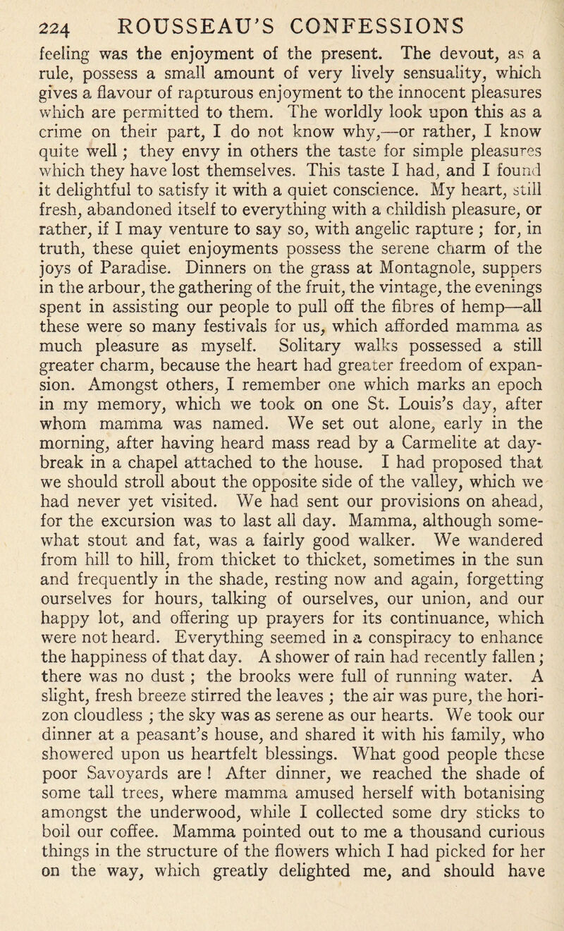 feeling was the enjoyment of the present. The devout, as a rule, possess a small amount of very lively sensuality, which gives a flavour of rapturous enjoyment to the innocent pleasures which are permitted to them. The worldly look upon this as a crime on their part, I do not know why,—or rather, I know quite well; they envy in others the taste for simple pleasures which they have lost themselves. This taste I had, and I found it delightful to satisfy it with a quiet conscience. My he?mt, still fresh, abandoned itself to everything with a childish pleasure, or rather, if I may venture to say so, with angelic rapture ; for, in truth, these quiet enjoyments possess the serene charm of the joys of Paradise. Dinners on the grass at Montagnole, suppers in the arbour, the gathering of the fruit, the vintage, the evenings spent in assisting our people to pull off the fibres of hemp—all these were so many festivals for us, which afforded mamma as much pleasure as myself. Solitary walks possessed a still greater charm, because the heart had greater freedom of expan¬ sion. Amongst others, I remember one which marks an epoch in my memory, which we took on one St. Louis’s day, after whom mamma was named. We set out alone, early in the morning, after having heard mass read by a Carmelite at day¬ break in a chapel attached to the house. I had proposed that we should stroll about the opposite side of the valley, which we had never yet visited. We had sent our provisions on ahead, for the excursion was to last all day. Mamma, although some¬ what stout and fat, was a fairly good walker. We wandered from hill to hill, from thicket to thicket, sometimes in the sun and frequently in the shade, resting now and again, forgetting ourselves for hours, talking of ourselves, our union, and our happy lot, and offering up prayers for its continuance, which were not heard. Everything seemed in a conspiracy to enhance the happiness of that day. A shower of rain had recently fallen; there was no dust; the brooks were full of running water. A slight, fresh breeze stirred the leaves ; the air was pure, the hori¬ zon cloudless ; the sky was as serene as our hearts. We took our dinner at a peasant’s house, and shared it with his family, who showered upon us heartfelt blessings. What good people these poor Savoyards are ! After dinner, we reached the shade of some tall trees, where mamma amused herself with botanising amongst the underwood, while I collected some dry sticks to boil our coffee. Mamma pointed out to me a thousand curious things in the structure of the flowers which I had picked for her on the way, which greatly delighted me, and should have