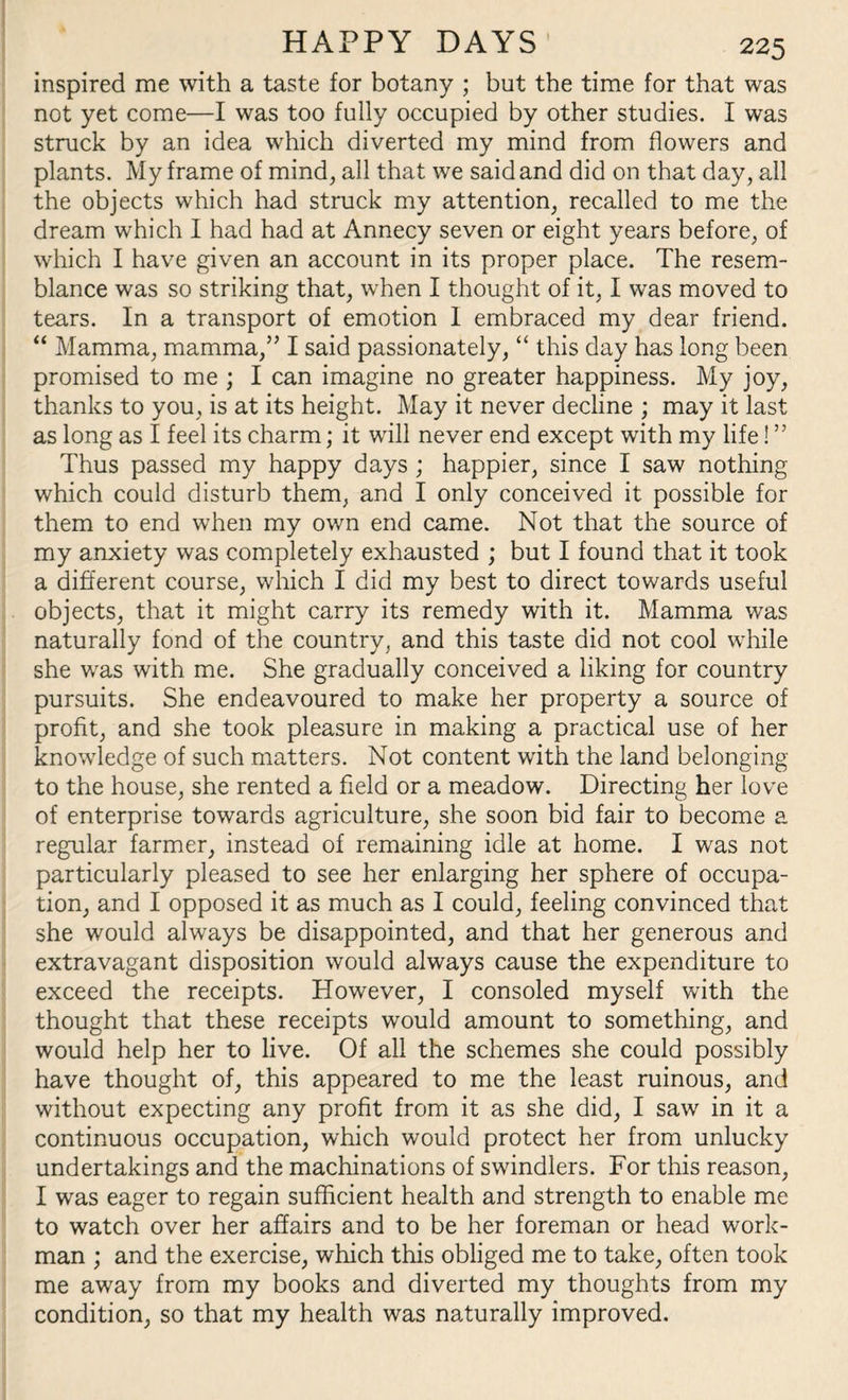 inspired me with a taste for botany ; but the time for that was not yet come—I was too fully occupied by other studies. I was struck by an idea which diverted my mind from flowers and plants. My frame of mind, all that we said and did on that day, all the objects which had struck my attention, recalled to me the dream which I had had at Annecy seven or eight years before, of which I have given an account in its proper place. The resem¬ blance was so striking that, when I thought of it, I was moved to tears. In a transport of emotion I embraced my dear friend. “ Mamma, mamma,” I said passionately, “ this day has long been promised to me ; I can imagine no greater happiness. My joy, thanks to you, is at its height. May it never decline ; may it last as long as I feel its charm; it will never end except with my life! ” Thus passed my happy days ; happier, since I saw nothing which could disturb them, and I only conceived it possible for them to end when my own end came. Not that the source of my anxiety was completely exhausted ; but I found that it took a different course, which I did my best to direct towards useful objects, that it might carry its remedy with it. Mamma was naturally fond of the country, and this taste did not cool while she was with me. She gradually conceived a liking for country pursuits. She endeavoured to make her property a source of profit, and she took pleasure in making a practical use of her knowledge of such matters. Not content with the land belonging to the house, she rented a field or a meadow. Directing her love of enterprise towards agriculture, she soon bid fair to become a regular farmer, instead of remaining idle at home. I was not particularly pleased to see her enlarging her sphere of occupa¬ tion, and I opposed it as much as I could, feeling convinced that she would always be disappointed, and that her generous and extravagant disposition would always cause the expenditure to exceed the receipts. However, I consoled myself with the thought that these receipts would amount to something, and would help her to live. Of all the schemes she could possibly have thought of, this appeared to me the least ruinous, and without expecting any profit from it as she did, I saw in it a continuous occupation, which would protect her from unlucky undertakings and the machinations of swindlers. For this reason, I was eager to regain sufficient health and strength to enable me to watch over her affairs and to be her foreman or head work¬ man ; and the exercise, which this obliged me to take, often took me away from my books and diverted my thoughts from my condition, so that my health was naturally improved.