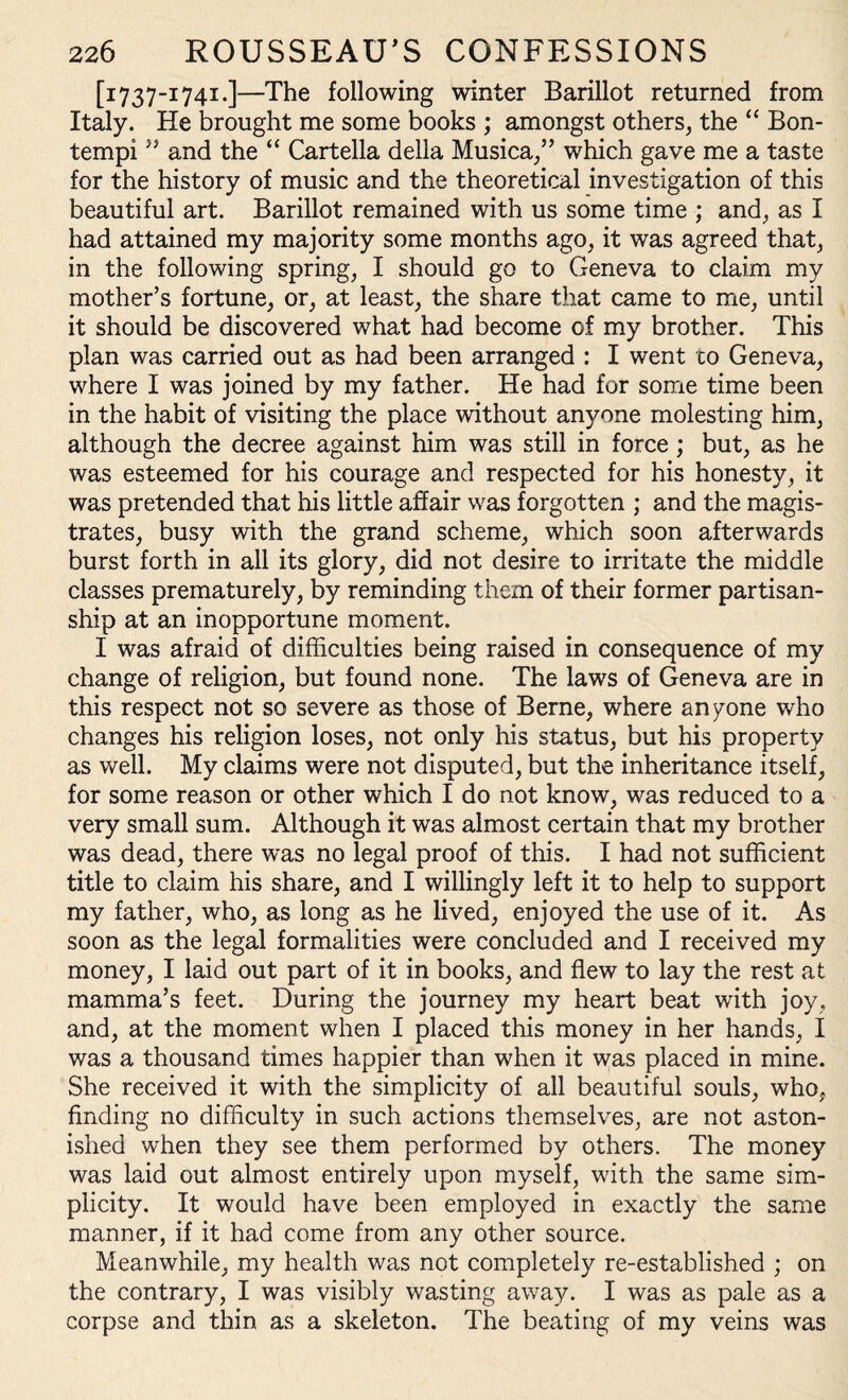 [i737-1741.]—The following winter Barillot returned from Italy. He brought me some books ; amongst others, the “ Bon- tempi5J and the “ Cartella della Musica,” which gave me a taste for the history of music and the theoretical investigation of this beautiful art. Barillot remained with us some time ; and, as I had attained my majority some months ago, it was agreed that, in the following spring, I should go to Geneva to claim my mother’s fortune, or, at least, the share that came to me, until it should be discovered what had become of my brother. This plan was carried out as had been arranged : I went to Geneva, where I was joined by my father. He had for some time been in the habit of visiting the place without anyone molesting him, although the decree against him was still in force ; but, as he was esteemed for his courage and respected for his honesty, it was pretended that his little affair was forgotten ; and the magis¬ trates, busy with the grand scheme, which soon afterwards burst forth in all its glory, did not desire to irritate the middle classes prematurely, by reminding them of their former partisan¬ ship at an inopportune moment. I was afraid of difficulties being raised in consequence of my change of religion, but found none. The laws of Geneva are in this respect not so severe as those of Berne, where anyone who changes his religion loses, not only his status, but his property as well. My claims were not disputed, but the inheritance itself, for some reason or other which I do not know, was reduced to a very small sum. Although it was almost certain that my brother was dead, there wms no legal proof of this. I had not sufficient title to claim his share, and I willingly left it to help to support my father, who, as long as he lived, enjoyed the use of it. As soon as the legal formalities were concluded and I received my money, I laid out part of it in books, and flew to lay the rest at mamma’s feet. During the journey my heart beat with joy, and, at the moment when I placed this money in her hands, I was a thousand times happier than when it was placed in mine. She received it with the simplicity of all beautiful souls, who, finding no difficulty in such actions themselves, are not aston¬ ished when they see them performed by others. The money was laid out almost entirely upon myself, with the same sim¬ plicity. It would have been employed in exactly the same manner, if it had come from any other source. Meanwhile, my health was not completely re-established ; on the contrary, I was visibly wasting away. I was as pale as a corpse and thin as a skeleton. The beating of my veins was