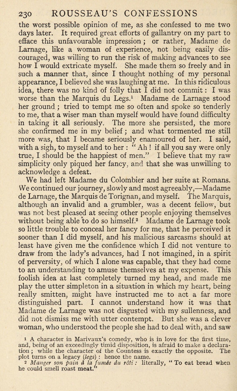 the worst possible opinion of me, as she confessed to me two days later. It required great efforts of gallantry on my part to efface this unfavourable impression ; or rather, Madame de Larnage, like a woman of experience, not being easily dis¬ couraged, was willing to run the risk of making advances to see how I would extricate myself. She made them so freely and in such a manner that, since I thought nothing of my personal appearance, I believed she was laughing at me. In this ridiculous idea, there was no kind of folly that I did not commit: I was worse than the Marquis du Legs.1 Madame de Larnage stood her ground ; tried to tempt me so often and spoke so tenderly to me, that a wiser man than myself would have found difficulty in taking it all seriously. The more she persisted, the more she confirmed me in my belief; and what tormented me still more was, that I became seriously enamoured of her. I said, with a sigh, to myself and to her : “ Ah ! if all you say were only true, I should be the happiest of men.5’ I believe that my raw simplicity only piqued her fancy, and that she was unwilling to acknowledge a defeat. We had left Madame du Colombier and her suite at Romans. We continued our journey, slowly and most agreeably,—Madame de Larnage, the Marquis de Torignan, and myself. The Marquis, although an invalid and a grumbler, was a decent fellow, but was not best pleased at seeing other people enjoying themselves without being able to do so himself.2 Madame de Larnage took so little trouble to conceal her fancy for me, that he perceived it sooner than I did myself, and his malicious sarcasms should at least have given me the confidence which I did not venture to draw from the lady’s advances, had I not imagined, in a spirit of perversity, of which I alone was capable, that they had come to an understanding to amuse themselves at my expense. This foolish idea at last completely turned my head, and made me play the utter simpleton in a situation in which my heart, being really smitten, might have instructed me to act a far more distinguished part. I cannot understand how it was that Madame de Larnage was not disgusted with my sullenness, and did not dismiss me with utter contempt. But she was a clever woman, who understood the people she had to deal with, and saw 1 A character in Marivaux’s comedy, who is in love for the first time, and, being of an exceedingly timid disposition, is afraid to make a declara¬ tion ; while the character of the Countess is exactly the opposite. The plot turns on a legacy {legs) : hence the name. 2 Manger son pain d la fumee du roti: literally, “ To eat bread when he could smell roast meat.”