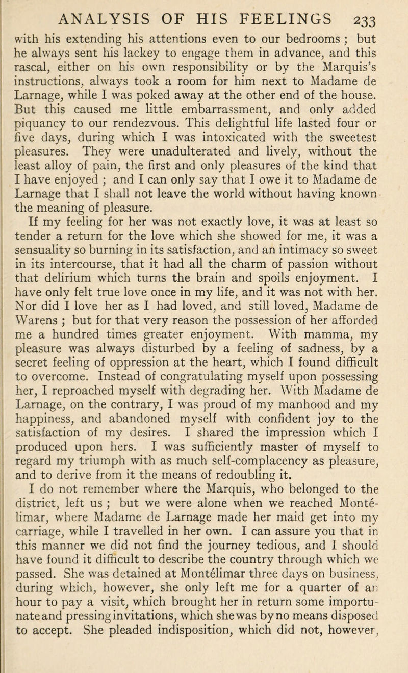 with his extending his attentions even to our bedrooms ; but he always sent his lackey to engage them in advance, and this rascal, either on his own responsibility or by the Marquis’s instructions, always took a room for him next to Madame de Larnage, while I was poked away at the other end of the house. But this caused me little embarrassment, and only added piquancy to our rendezvous. This delightful life lasted four or five days, during which I wras intoxicated with the sweetest pleasures. They were unadulterated and lively, without the least alloy of pain, the first and only pleasures of the kind that I have enjoyed ; and I can only say that I owe it to Madame de Larnage that I shall not leave the world without having known the meaning of pleasure. If my feeling for her was not exactly love, it was at least so tender a return for the love which she showed for me, it was a sensuality so burning in its satisfaction, and an intimacy so sweet in its intercourse, that it had all the charm of passion without that delirium which turns the brain and spoils enjoyment. I have only felt true love once in my life, and it was not with her. Nor did I love her as I had loved, and still loved, Madame de Warens ; but for that very reason the possession of her afforded me a hundred times greater enjoyment. With mamma, my pleasure was always disturbed by a feeling of sadness, by a secret feeling of oppression at the heart, which I found difficult to overcome. Instead of congratulating myself upon possessing her, I reproached myself with degrading her. With Madame de Larnage, on the contrary, I was proud of my manhood and my happiness, and abandoned myself with confident joy to the satisfaction of my desires. I shared the impression which I produced upon hers. I was sufficiently master of myself to regard my triumph with as much self-complacency as pleasure, and to derive from it the means of redoubling it. I do not remember where the Marquis, who belonged to the district, left us ; but we were alone when we reached Monte- limar, where Madame de Larnage made her maid get into my carriage, while I travelled in her own. I can assure you that in this manner we did not find the journey tedious, and I should have found it difficult to describe the country through which we passed. She was detained at Montelimar three days on business, during which, however, she only left me for a quarter of an hour to pay a visit, which brought her in return some importu¬ nate and pressing invitations, which she was by no means disposed to accept. She pleaded indisposition, which did not, however.