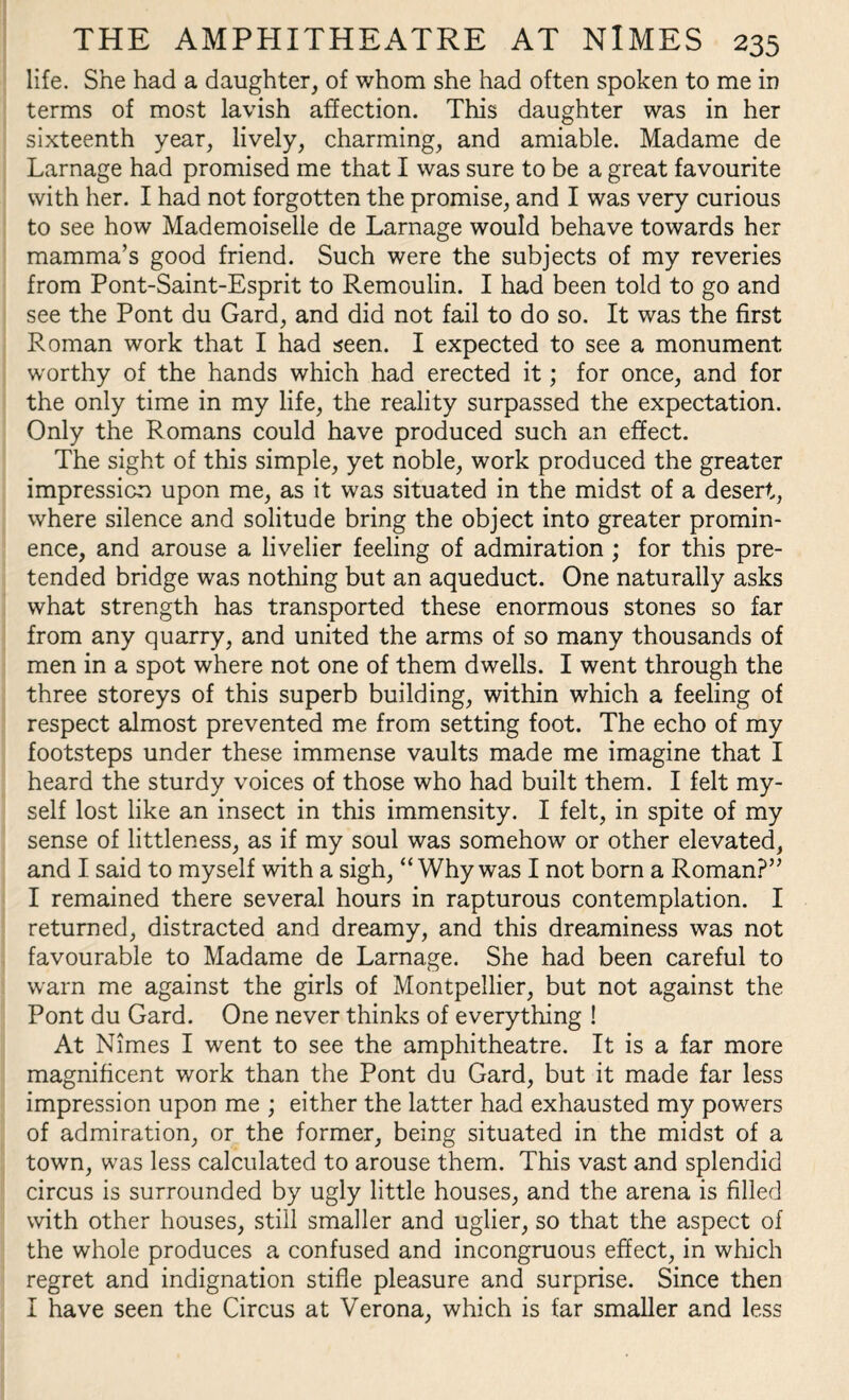 life. She had a daughter, of whom she had often spoken to me in terms of most lavish affection. This daughter was in her sixteenth year, lively, charming, and amiable. Madame de Larnage had promised me that I was sure to be a great favourite with her. I had not forgotten the promise, and I was very curious to see how Mademoiselle de Larnage would behave towards her mamma’s good friend. Such were the subjects of my reveries from Pont-Saint-Esprit to Remoulin. I had been told to go and see the Pont du Gard, and did not fail to do so. It was the first Roman work that I had seen. I expected to see a monument worthy of the hands which had erected it; for once, and for the only time in my life, the reality surpassed the expectation. Only the Romans could have produced such an effect. The sight of this simple, yet noble, work produced the greater impression upon me, as it was situated in the midst of a desert, where silence and solitude bring the object into greater promin¬ ence, and arouse a livelier feeling of admiration ; for this pre¬ tended bridge was nothing but an aqueduct. One naturally asks what strength has transported these enormous stones so far from any quarry, and united the arms of so many thousands of men in a spot where not one of them dwells. I went through the three storeys of this superb building, within which a feeling of respect almost prevented me from setting foot. The echo of my footsteps under these immense vaults made me imagine that I heard the sturdy voices of those who had built them. I felt my¬ self lost like an insect in this immensity. I felt, in spite of my sense of littleness, as if my soul was somehow or other elevated, and I said to myself with a sigh, “Why was I not born a Roman?” I remained there several hours in rapturous contemplation. I returned, distracted and dreamy, and this dreaminess was not favourable to Madame de Larnage. She had been careful to warn me against the girls of Montpellier, but not against the Pont du Gard. One never thinks of everything ! At Nimes I went to see the amphitheatre. It is a far more magnificent work than the Pont du Gard, but it made far less impression upon me ; either the latter had exhausted my powers of admiration, or the former, being situated in the midst of a town, was less calculated to arouse them. This vast and splendid circus is surrounded by ugly little houses, and the arena is filled with other houses, still smaller and uglier, so that the aspect of the whole produces a confused and incongruous effect, in which regret and indignation stifle pleasure and surprise. Since then I have seen the Circus at Verona, which is far smaller and less
