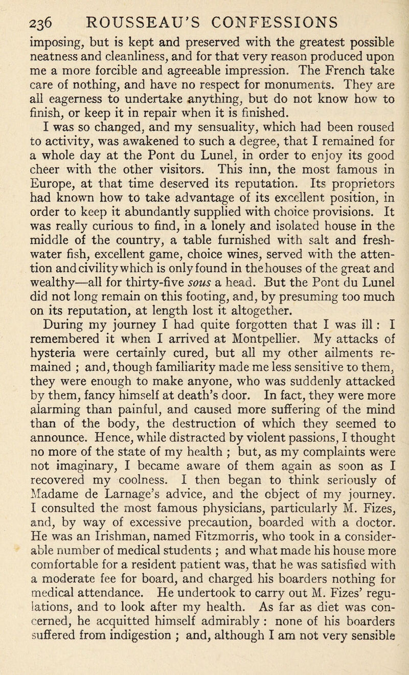 imposing, but is kept and preserved with the greatest possible neatness and cleanliness, and for that very reason produced upon me a more forcible and agreeable impression. The French take care of nothing, and have no respect for monuments. They are all eagerness to undertake anything, but do not know how to finish, or keep it in repair when it is finished. I was so changed, and my sensuality, which had been roused to activity, was awakened to such a degree, that I remained for a whole day at the Pont du Lunel, in order to enjoy its good cheer with the other visitors. This inn, the most famous in Europe, at that time deserved its reputation. Its proprietors had known how to take advantage of its excellent position, in order to keep it abundantly supplied with choice provisions. It was really curious to find, in a lonely and isolated house in the middle of the country, a table furnished with salt and fresh¬ water fish, excellent game, choice wines, served with the atten¬ tion and civility which is only found in the houses of the great and wealthy—all for thirty-five sous a head. But the Pont du Lunel did not long remain on this footing, and, by presuming too much on its reputation, at length lost it altogether. During my journey I had quite forgotten that I was ill: I remembered it when I arrived at Montpellier. My attacks of hysteria were certainly cured, but all my other ailments re¬ mained ; and, though familiarity made me less sensitive to them, they were enough to make anyone, who was suddenly attacked by them, fancy himself at death’s door. In fact, they were more alarming than painful, and caused more suffering of the mind than of the body, the destruction of which they seemed to announce. Hence, while distracted by violent passions, I thought no more of the state of my health ; but, as my complaints were not imaginary, I became aware of them again as soon as I recovered my coolness. I then began to think seriously of Madame de Larnage’s advice, and the object of my journey. I consulted the most famous physicians, particularly M. Fizes, and, by way of excessive precaution, boarded with a doctor. He was an Irishman, named Fitzmorris, who took in a consider¬ able number of medical students ; and what made his house more comfortable for a resident patient was, that he was satisfied with a moderate fee for board, and charged his boarders nothing for medical attendance. He undertook to carry out M. Fizes’ regu¬ lations, and to look after my health. As far as diet was con¬ cerned, he acquitted himself admirably : none of his boarders suffered from indigestion ; and, although I am not very sensible