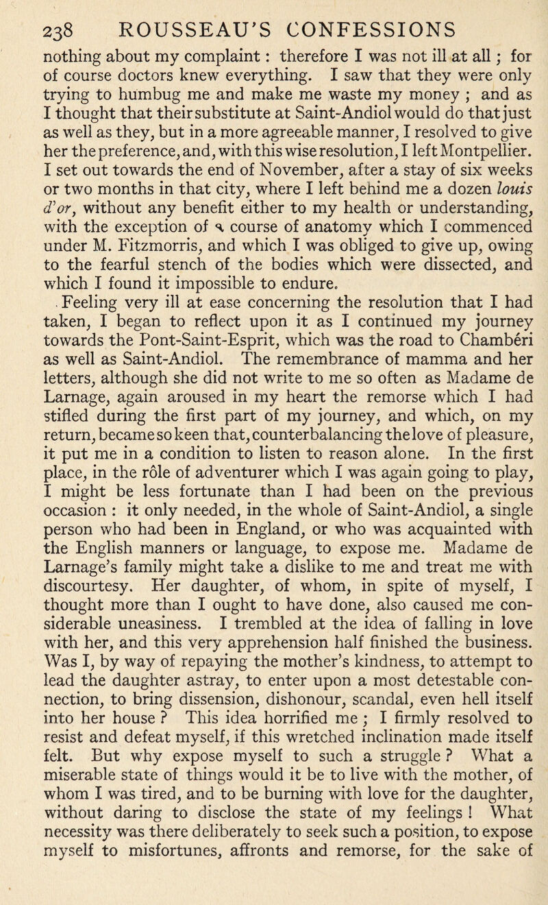 nothing about my complaint: therefore I was not ill at all; for of course doctors knew everything. I saw that they were only trying to humbug me and make me waste my money ; and as I thought that their substitute at Saint-Andiol would do that just as well as they, but in a more agreeable manner, I resolved to give her the preference, and, with this wise resolution, I left Montpellier. I set out towards the end of November, after a stay of six weeks or two months in that city, where I left behind me a dozen louis d'or, without any benefit either to my health or understanding, with the exception of s, course of anatomy which I commenced under M. Fitzmorris, and which I was obliged to give up, owing to the fearful stench of the bodies which were dissected, and which I found it impossible to endure. . Feeling very ill at ease concerning the resolution that I had taken, I began to reflect upon it as I continued my journey towards the Pont-Saint-Esprit, which was the road to Chamberi as well as Saint-Andiol. The remembrance of mamma and her letters, although she did not write to me so often as Madame de Larnage, again aroused in my heart the remorse which I had stifled during the first part of my journey, and which, on my return, became so keen that, counterbalancing the love of pleasure, it put me in a condition to listen to reason alone. In the first place, in the role of adventurer which I was again going to play, I might be less fortunate than I had been on the previous occasion : it only needed, in the whole of Saint-Andiol, a single person who had been in England, or who was acquainted with the English manners or language, to expose me. Madame de Larnage’s family might take a dislike to me and treat me with discourtesy. Her daughter, of whom, in spite of myself, I thought more than I ought to have done, also caused me con¬ siderable uneasiness. I trembled at the idea of falling in love with her, and this very apprehension half finished the business. Was I, by way of repaying the mother’s kindness, to attempt to lead the daughter astray, to enter upon a most detestable con¬ nection, to bring dissension, dishonour, scandal, even hell itself into her house ? This idea horrified me ; I firmly resolved to resist and defeat myself, if this wretched inclination made itself felt. But why expose myself to such a struggle ? What a miserable state of things would it be to live with the mother, of whom I was tired, and to be burning with love for the daughter, without daring to disclose the state of my feelings ! What necessity was there deliberately to seek such a position, to expose myself to misfortunes, affronts and remorse, for the sake of