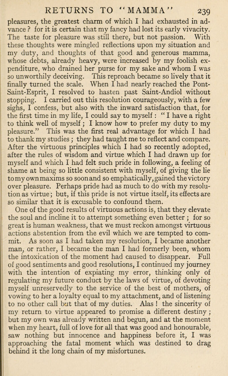 RETURNS TO “MAMMA pleasures, the greatest charm of which I had exhausted in ad¬ vance ? for it is certain that my fancy had lost its early vivacity. The taste for pleasure was still there, but not passion. With these thoughts were mingled reflections upon my situation and my duty, and thoughts of that good and generous mamma, whose debts, already heavy, were increased by my foolish ex¬ penditure, who drained her purse for my sake and whom I was so unworthily deceiving. This reproach became so lively that it finally turned the scale. When I had nearly reached the Pont- Saint-Esprit, I resolved to hasten past Saint-Andiol without stopping. I carried out this resolution courageously, with a few sighs, I confess, but also with the inward satisfaction that, for the first time in my life, I could say to myself : “I have a right to think well of myself; I know how to prefer my duty to my pleasure.” This was the first real advantage for which I had to thank my studies ; they had taught me to reflect and compare. After the virtuous principles which I had so recently adopted, after the rules of wisdom and virtue which I had drawn up for myself and which I had felt such pride in following, a feeling of shame at being so little consistent with myself, of giving the lie to my own maxims so soon and so emphatically, gained the victory over pleasure. Perhaps pride had as much to do with my resolu¬ tion as virtue; but, if this pride is not virtue itself, its effects are so similar that it is excusable to confound them. One of the good results of virtuous actions is, that they elevate the soul and incline it to attempt something even better ; for so great is human weakness, that we must reckon amongst virtuous actions abstention from the evil which we are tempted to com¬ mit. As soon as I had taken my resolution, I became another man, or rather, I became the man I had formerly been, whom the intoxication of the moment had caused to disappear. Full of good sentiments and good resolutions, I continued my journey with the intention of expiating my error, thinking only of regulating my future conduct by the laws of virtue, of devoting myself unreservedly to the service of the best of mothers, of vowing to her a loyalty equal to my attachment, and of listening to no other call but that of my duties. Alas ! the sincerity of my return to virtue appeared to promise a different destiny ; but my own was already written and begun, and at the moment when my heart, full of love for all that was good and honourable, saw nothing but innocence and happiness before it, I was approaching the fatal moment which was destined to drag behind it the long chain of my misfortunes.