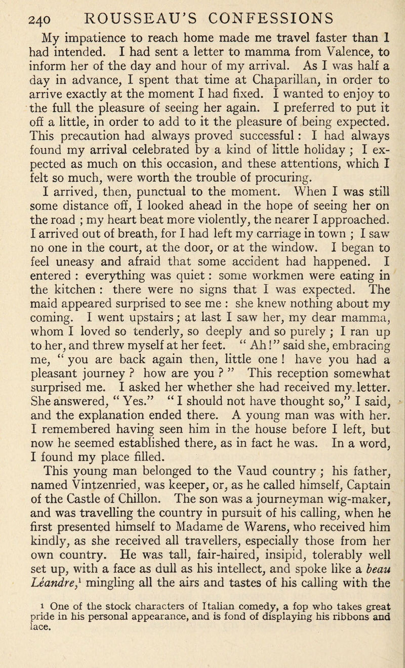 My impatience to reach home made me travel faster than 1 had intended. I had sent a letter to mamma from Valence, to inform her of the day and hour of my arrival. As I was half a day in advance, I spent that time at Chaparillan, in order to arrive exactly at the moment I had fixed. I wanted to enjoy to the full the pleasure of seeing her again. I preferred to put it off a little, in order to add to it the pleasure of being expected. This precaution had always proved successful: I had always found my arrival celebrated by a kind of little holiday ; I ex¬ pected as much on this occasion, and these attentions, which I felt so much, were worth the trouble of procuring. I arrived, then, punctual to the moment. When I was still some distance off, I looked ahead in the hope of seeing her on the road ; my heart beat more violently, the nearer I approached. I arrived out of breath, for I had left my carriage in town ; I saw no one in the court, at the door, or at the window. I began to feel uneasy and afraid that some accident had happened. I entered : everything was quiet: some workmen were eating in the kitchen : there were no signs that I was expected. The maid appeared surprised to see me : she knew nothing about my coming. I went upstairs; at last I saw her, my dear mamma, whom I loved so tenderly, so deeply and so purely ; I ran up to her, and threw myself at her feet. “ Ah! ” said she, embracing me, “ you are back again then, little one ! have you had a pleasant journey ? how are you ? ” This reception somewhat surprised me. I asked her whether she had received my. letter. She answered, “ Yes.” “ I should not have thought so,” I said, and the explanation ended there. A young man was with her. I remembered having seen him in the house before I left, but now he seemed established there, as in fact he was. In a word, I found my place filled. This young man belonged to the Vaud country ; his father, named Vintzenried, was keeper, or, as he called himself, Captain of the Castle of Chillon. The son was a journeyman wig-maker, and was travelling the country in pursuit of his calling, when he first presented himself to Madame de Warens, who received him kindly, as she received all travellers, especially those from her own country. He was tall, fair-haired, insipid, tolerably well set up, with a face as dull as his intellect, and spoke like a beau Leandre/ mingling all the airs and tastes of his calling with the i One of the stock characters of Italian comedy, a fop who takes great pride in his personal appearance, and is fond of displaying his ribbons and lace.