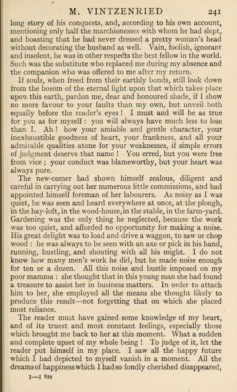 long story of his conquests, and, according to his own account, mentioning only half the marchionesses with whom he had slept, and boasting that he had never dressed a pretty woman’s head without decorating the husband as well. Vain, foolish, ignorant and insolent, he was in other respects the best fellow in the world. Such was the substitute who replaced me during my absence and the companion who wras offered to me after my return. If souls, when freed from their earthly bonds, still look down from the bosom of the eternal light upon that which takes place upon this earth, pardon me, dear and honoured shade, if I show no more favour to your faults than my own, but unveil both equally before the reader’s eyes ! I must and will be as true for you as for myself: you will always have much less to lose than I. Ah ! how your amiable and gentle character, your inexhaustible goodness of heart, your frankness, and all your admirable qualities atone for your weaknesses, if simple errors of judgment deserve that name ! You erred, but you were free from vice ; your conduct was blameworthy, but your heart was always pure. The new-comer had shown himself zealous, diligent and careful in carrying out her numerous little commissions, and had appointed himself foreman of her labourers. As noisy as I was quiet, he was seen and heard everywhere at once, at the plough, in the hay-loft, in the wood-house,in the stable, in the farm-yard. Gardening was the only thing he neglected, because the work was too quiet, and afforded no opportunity for making a noise. His great delight was to load and drive a waggon, to saw or chop wood : he was always to be seen with an axe or pick in his hand, running, hustling, and shouting with all his might. I do not know how many men’s work he did, but he made noise enough for ten or a dozen. All this noise and bustle imposed on my poor mamma : she thought that in this young man she had found a treasure to assist her in business matters. In order to attach him to her, she employed all the means she thought likely to produce this result—not forgetting that on which she placed most reliance. The reader must have gained some knowledge of my heart, and of its truest and most constant feelings, especially those which brought me back to her at this moment. What a sudden and complete upset of my whole being ! To judge of it, let the reader put himself in my place. I saw all the happy future which I had depicted to myself vanish in a moment. All the dreams of happiness which I had so fondly cherished disappeared, 1—1 859