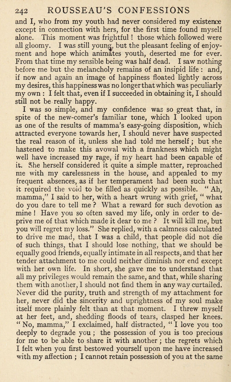and I, who from my youth had never considered my existence except in connection with hers, for the first time found myself alone. This moment was frightful ! those which followed were all gloomy. I was still younjj, but the pleasant feeling of enjoy¬ ment and hope which animates youth, deserted me for ever. From that time my sensible being was half dead. I saw nothing before me but the melancholy remains of an insipid life : and, if now and again an image of happiness floated lightly across my desires, this happiness was no longer that which was peculiarly my own : I felt that, even if I succeeded in obtaining it, I should still not be really happy. I was so simple, and my confidence was so great that, in spite of the new-comer’s familiar tone, which I looked upon as one of the results of mamma’s easy-going disposition, which attracted everyone towards her, I should never have suspected the real reason of it, unless she had told me herself; but she hastened to make this avowal with a frankness which might well have increased my rage, if my heart had been capable of it. She herself considered it quite a simple matter, reproached me with my carelessness in the house, and appealed to my frequent absences, as if her temperament had been such that it required the void to be filled as quickly as possible. “ Ah, mamma,” I said to her, with a heart wrung with grief, “ what do you dare to tell me ? What a reward for such devotion as mine ! Have you so often saved my life, only in order to de¬ prive me of that which made it dear to me ? It will kill me, but you will regret my loss.” She replied, with a calmness calculated to drive me mad, that I was a child, that people did not die of such things, that I should lose nothing, that we should be equally good friends, equally intimate in all respects, and that her tender attachment to me could neither diminish nor end except with her own life. In short, she gave me to understand that all my privileges would remain the same, and that, while sharing them with another, I. should not find them in any way curtailed. Never did the purity, truth and strength of my attachment for her, never did the sincerity and uprightness of my soul make itself more plainly felt than at that moment. I threw myself at her feet, and, shedding floods of tears, clasped her knees. “ No, mamma,” I exclaimed, half distracted, “ I love you too deeply to degrade you ; the possession of you is too precious for me to be able to share it with another ; the regrets which I felt when you first bestowed yourself upon me have increased with my affection ; I cannot retain possession of you at the same