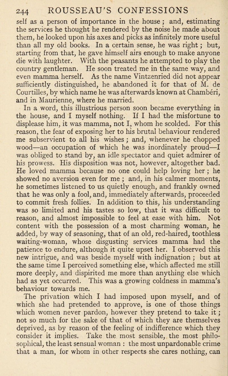 self as a person of importance in the house ; and, estimating the services he thought he rendered by the noise he made about them, he looked upon his axes and picks as infinitely more useful than all my old books. In a certain sense, he was right; but, starting from that, he gave himself airs enough to make anyone die with laughter. With the peasants he attempted to play the country gentleman. He soon treated me in the same way, and even mamma herself. As the name Vintzenried did not appear sufficiently distinguished, he abandoned it for that of M. de Courtilles, by which name he was afterwards known at Chamberi, and in Maurienne, where he married. In a word, this illustrious person soon became everything in the house, and I myself nothing. If I had the misfortune to displease him, it was mamma, not I, whom he scolded. For this reason, the fear of exposing her to his brutal behaviour rendered me subservient to all his wishes ; and, whenever he chopped wood—an occupation of which he was inordinately proud—I was obliged to stand by, an idle spectator and quiet admirer of his prowess. His disposition was not, however, altogether bad. He loved mamma because no one could help loving her ; he showed no aversion even for me ; and, in his calmer moments, he sometimes listened to us quietly enough, and frankly owned that he was only a fool, and, immediately afterwards, proceeded to commit fresh follies. In addition to this, his understanding was so limited and his tastes so low, that it was difficult to reason, and almost impossible to feel at ease with him. Not content with the possession of a most charming woman, he added, by way of seasoning, that of an old, red-haired, toothless waiting-woman, whose disgusting services mamma had the patience to endure, although it quite upset her. I observed this new intrigue, and was beside myself with indignation ; but at the same time I perceived something else, which affected me still more deeply, and dispirited me more than anything else which had as yet occurred. This was a growing coldness in mamma’s behaviour towards me. The privation which I had imposed upon myself, and of which she had pretended to approve, is one of those things winch women never pardon, however they pretend to take it; not so much for the sake of that of which they are themselves deprived, as by reason of the feeling of indifference which they consider it implies. Take the most sensible, the most philo¬ sophical, the least sensual woman : the most unpardonable crime that a man, for whom in other respects she cares nothing, can
