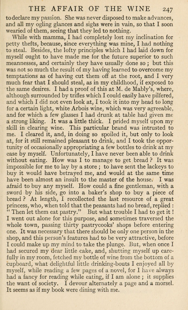 to declare my passion. She was never disposed to make advances, and all my ogling glances and sighs were in vain, so that I soon wearied of them, seeing that they led to nothing. While with mamma, I had completely lost my inclination for petty thefts, because, since everything was mine, I had nothing to steal. Besides, the lofty principles which I had laid down for myself ought to have made me for the future superior to such meannesses, and certainly they have usually done so ; but this was not so much the result of my having learned to overcome my temptations as of having cut them off at the root, and I very much fear that I should steal, as in my childhood, if exposed to the same desires. I had a proof of this at M. de Mably’s, where, although surrounded by trifles which I could easily have pilfered, and which I did not even look at, I took it into my head to long for a certain light, white Arbois wine, which was very agreeable, and for which a few glasses I had drunk at table had given me a strong liking. It was a little thick. I prided myself upon my skill in clearing wine. This particular brand was intrusted to me. I cleared it, and, in doing so spoiled it, but only to look at, for it still remained pleasant to drink, and I took the oppor¬ tunity of occasionally appropriating a few bottles to drink at my ease by myself. Unfortunately, I have never been able to drink without eating. How was I to manage to get bread ? It was impossible for me to lay by a store ; to have sent the lackeys to buy it would have betrayed me, and would at the same time have been almost an insult to the master of the house. I was afraid to buy any myself. How could a fine gentleman, with a sword by his side, go into a baker’s shop to buy a piece of bread ? At length, I recollected the last resource of a great princess, who, when told that the peasants had no bread, replied : “ Then let them eat pastry.” But what trouble I had to get it ! I went out alone for this purpose, and sometimes traversed the whole town, passing thirty pastrycooks’ shops before entering one. It was necessary that there should be only one person in the shop, and this person’s features had to be very attractive, before I could make up my mind to take the plunge. But, when once I had secured my dear little cake, and, shutting myself up care¬ fully in my room, fetched my bottle of wine from the bottom of a cupboard, what delightful little drinking-bouts I enjoyed all by myself, while reading a few pages of a novel, for 1 have always had a fancy for reading while eating, if I am alone ; it supplies the want of society. I devour alternately a page and a morsel. It seems as if my book were dining with me.