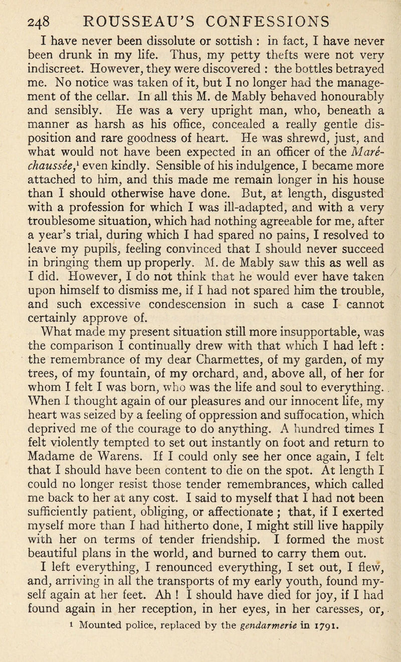 I have never been dissolute or sottish : in fact, I have never been drunk in my life. Thus, my petty thefts were not very indiscreet. However, they were discovered : the bottles betrayed me. No notice was taken of it, but I no longer had the manage¬ ment of the cellar. In all this M. de Mably behaved honourably and sensibly. He was a very upright man, who, beneath a manner as harsh as his office, concealed a really gentle dis¬ position and rare goodness of heart. He was shrewd, just, and what would not have been expected in an officer of the Mare- chaussee,l even kindly. Sensible of his indulgence, I became more attached to him, and this made me remain longer in his house than I should otherwise have done. But, at length, disgusted with a profession for which I was ill-adapted, and with a very troublesome situation, which had nothing agreeable for me, after a year’s trial, during which I had spared no pains, I resolved to leave my pupils, feeling convinced that I should never succeed in bringing them up properly. M. de Mably saw this as well as I did. However, I do not think that he would ever have taken upon himself to dismiss me, if I had not spared him the trouble, and such excessive condescension in such a case I cannot certainly approve of. What made my present situation still more insupportable, wras the comparison I continually drew with that which I had left: the remembrance of my dear Charmettes, of my garden, of my trees, of my fountain, of my orchard, and, above all, of her for whom I felt I was born, who was the life and soul to everything.. When I thought again of our pleasures and our innocent life, my heart wras seized by a feeling of oppression and suffocation, wffiich deprived me of the courage to do anything. A hundred times I felt violently tempted to set out instantly on foot and return to Madame de Warens. If I could only see her once again, I felt that I should have been content to die on the spot. At length I could no longer resist those tender remembrances, which called me back to her at any cost. I said to myself that I had not been sufficiently patient, obliging, or affectionate ; that, if I exerted myself more than I had hitherto done, I might still live happily with her on terms of tender friendship. I formed the most beautiful plans in the world, and burned to carry them out. I left everything, I renounced everything, I set out, I flew, and, arriving in all the transports of my early youth, found my¬ self again at her feet. Ah ! I should have died for joy, if I had found again in her reception, in her eyes, in her caresses, or, i Mounted police, replaced by the gendarmerie in 1791.