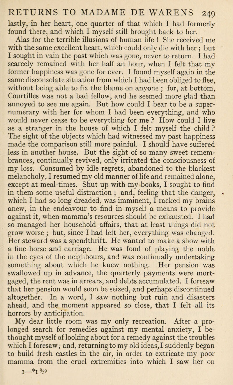 lastly, in her heart, one quarter of that which I had formerly found there, and which I myself still brought back to her. Alas for the terrible illusions of human life ! She received me writh the same excellent heart, which could only die with her ; but I sought in vain the past which was gone, never to return. I had scarcely remained with her half an hour, when I felt that my former happiness was gone for ever. I found myself again in the same disconsolate situation from which I had been obliged to flee, without being able to fix the blame on anyone ; for, at bottom, Courtilles was not a bad fellow, and he seemed more glad than annoyed to see me again. But how could I bear to be a super¬ numerary with her for whom I had been everything, and who would never cease to be everything for me ? How could I live as a stranger in the house of which I felt myself the child ? The sight of the objects which had witnessed my past happiness made the comparison still more painful. I should have suffered less in another house. But the sight of so many sweet remem¬ brances, continually revived, only irritated the consciousness of my loss. Consumed by idle regrets, abandoned to the blackest melancholy, I resumed my old manner of life and remained alone, except at meal-times. Shut up with my books, I sought to find in them some useful distraction ; and, feeling that the danger, which I had so long dreaded, was imminent, I racked my brains anew, in the endeavour to find in myself a means to provide against it, when mamma’s resources should be exhausted. I had so managed her household affairs, that at least things did not grow worse ; but, since I had left her, everything was changed. Her steward was a spendthrift. He wanted to make a show with a fine horse and carriage. He was fond of playing the noble in the eyes of the neighbours, and was continually undertaking something about which he knew nothing. Her pension was swallowed up in advance, the quarterly payments were mort¬ gaged, the rent was in arrears, and debts accumulated. I foresaw that her pension would soon be seized, and perhaps discontinued altogether. In a word, I saw nothing but ruin and disasters ahead, and the moment appeared so close, that I felt all its horrors by anticipation. My dear little room was my only recreation. After a pro¬ longed search for remedies against my mental anxiety, I be¬ thought myself of looking about for a remedy against the troubles which I foresaw, and, returning to my old ideas, I suddenly began to build fresh castles in the air, in order to extricate my poor mamma from the cruel extremities into which I saw her on I—*1 859