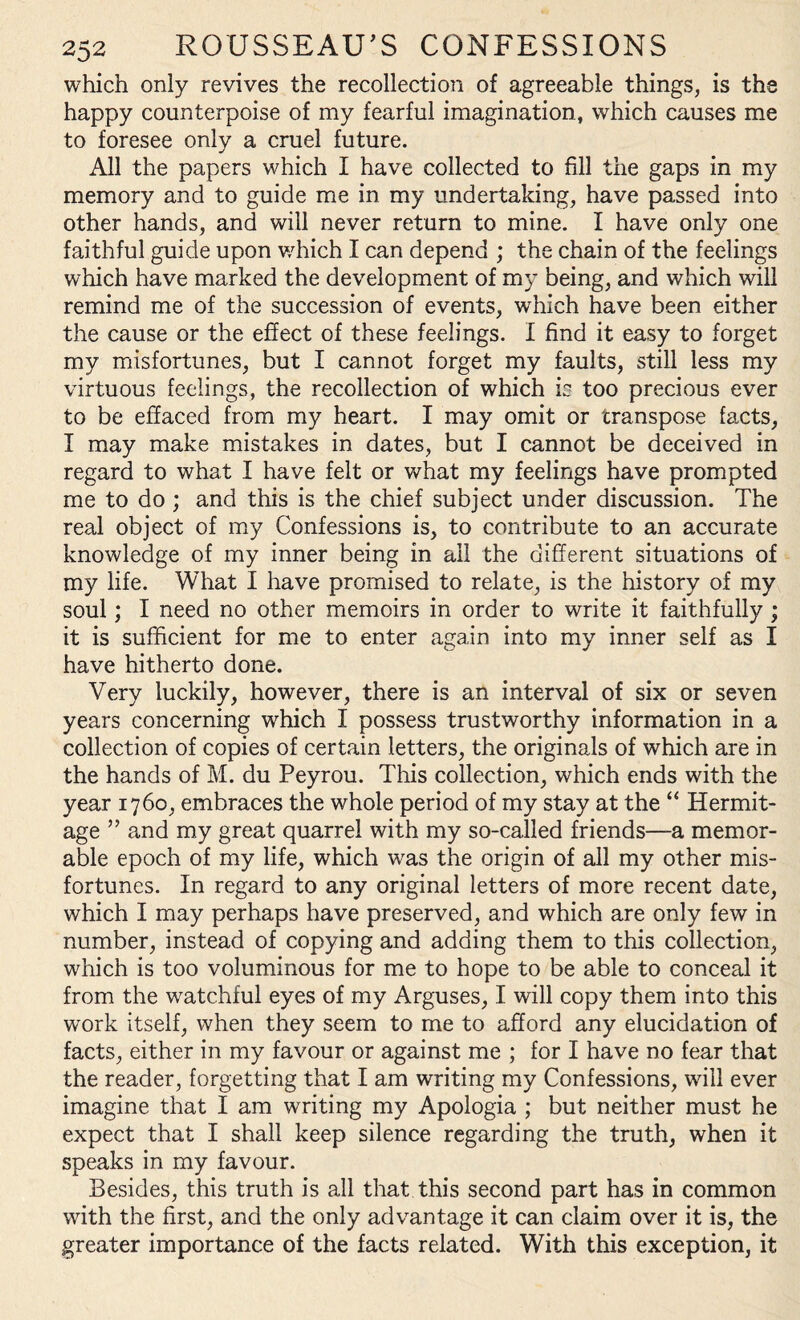 which only revives the recollection of agreeable things, is the happy counterpoise of my fearful imagination, which causes me to foresee only a cruel future. All the papers which I have collected to fill the gaps in my memory and to guide me in my undertaking, have passed into other hands, and will never return to mine. I have only one faithful guide upon which I can depend ; the chain of the feelings which have marked the development of my being, and which will remind me of the succession of events, wdiich have been either the cause or the effect of these feelings. I find it easy to forget my misfortunes, but I cannot forget my faults, still less my virtuous feelings, the recollection of which is too precious ever to be effaced from my heart. I may omit or transpose facts, I may make mistakes in dates, but I cannot be deceived in regard to what I have felt or what my feelings have prompted me to do ; and this is the chief subject under discussion. The real object of my Confessions is, to contribute to an accurate knowledge of my inner being in ail the different situations of my life. What I have promised to relate, is the history of my soul; I need no other memoirs in order to write it faithfully ; it is sufficient for me to enter again into my inner self as I have hitherto done. Very luckily, however, there is an interval of six or seven years concerning which I possess trustworthy information in a collection of copies of certain letters, the originals of which are in the hands of M. du Peyrou. This collection, which ends with the year 1760, embraces the whole period of my stay at the “ Hermit¬ age ” and my great quarrel with my so-called friends—a memor¬ able epoch of my life, which was the origin of all my other mis¬ fortunes. In regard to any original letters of more recent date, which I may perhaps have preserved, and which are only few in number, instead of copying and adding them to this collection, which is too voluminous for me to hope to be able to conceal it from the watchful eyes of my Arguses, I will copy them into this work itself, when they seem to me to afford any elucidation of facts, either in my favour or against me ; for I have no fear that the reader, forgetting that I am writing my Confessions, will ever imagine that I am writing my Apologia ; but neither must he expect that I shall keep silence regarding the truth, when it speaks in my favour. Besides, this truth is all that this second part has in common with the first, and the only advantage it can claim over it is, the greater importance of the facts related. With this exception, it