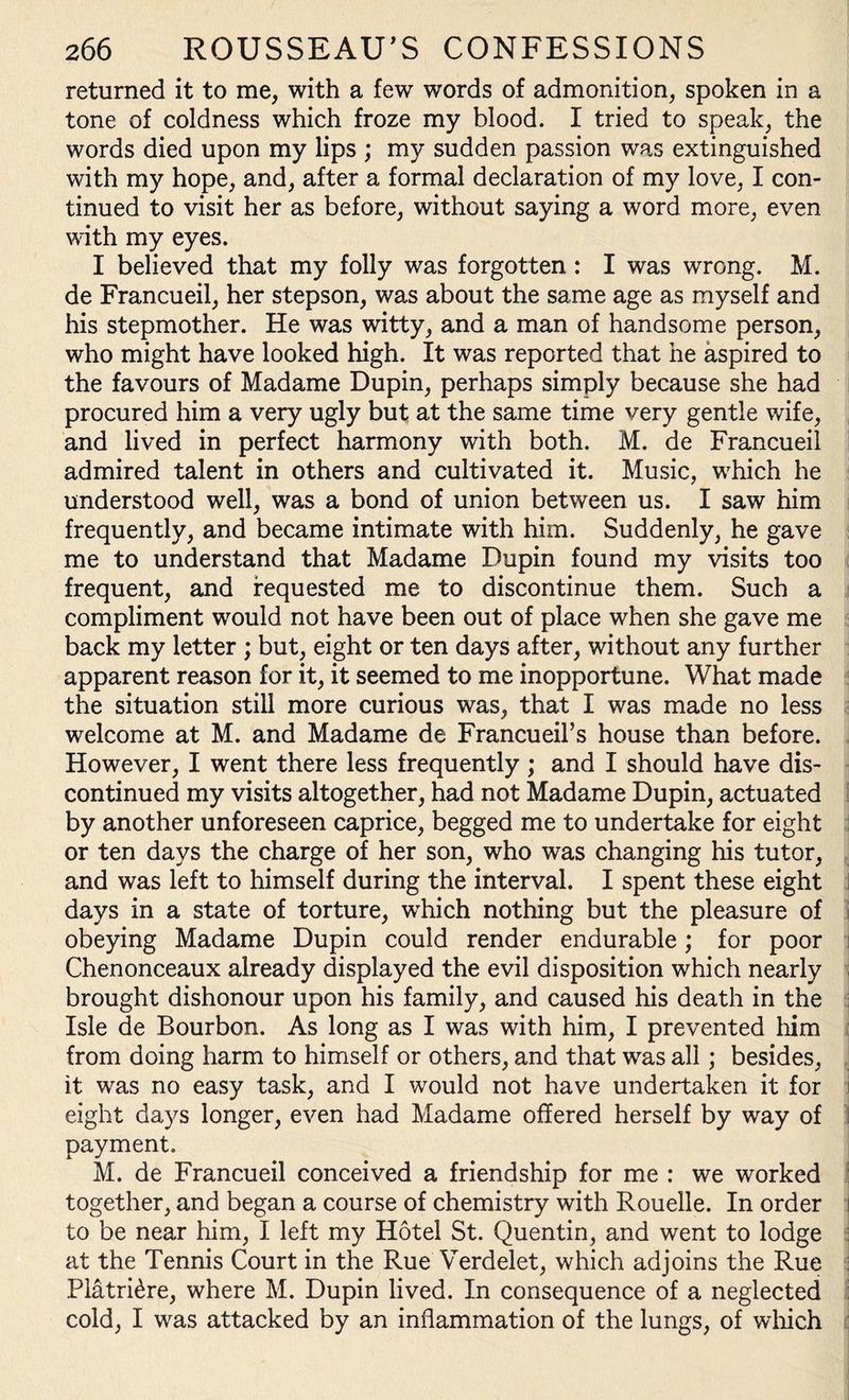 returned it to me, with a few words of admonition, spoken in a tone of coldness which froze my blood. I tried to speak, the words died upon my lips ; my sudden passion was extinguished with my hope, and, after a formal declaration of my love, I con¬ tinued to visit her as before, without saying a word more, even with my eyes. I believed that my folly was forgotten: I was wrong. M. de Francueil, her stepson, was about the same age as myself and his stepmother. He was witty, and a man of handsome person, who might have looked high. It was reported that he aspired to the favours of Madame Dupin, perhaps simply because she had procured him a very ugly but at the same time very gentle wife, and lived in perfect harmony with both. M. de Francueil admired talent in others and cultivated it. Music, which he understood well, was a bond of union between us. I saw him frequently, and became intimate with him. Suddenly, he gave me to understand that Madame Dupin found my visits too frequent, and requested me to discontinue them. Such a compliment would not have been out of place when she gave me back my letter ; but, eight or ten days after, without any further apparent reason for it, it seemed to me inopportune. What made the situation still more curious was, that I was made no less welcome at M. and Madame de Francueil’s house than before. However, I went there less frequently ; and I should have dis¬ continued my visits altogether, had not Madame Dupin, actuated by another unforeseen caprice, begged me to undertake for eight or ten days the charge of her son, who was changing his tutor, and was left to himself during the interval. I spent these eight days in a state of torture, which nothing but the pleasure of obeying Madame Dupin could render endurable; for poor Chenonceaux already displayed the evil disposition which nearly brought dishonour upon his family, and caused his death in the Isle de Bourbon. As long as I was with him, I prevented him from doing harm to himself or others, and that was all; besides, it was no easy task, and I would not have undertaken it for eight days longer, even had Madame offered herself by way of payment. M. de Francueil conceived a friendship for me : we worked together, and began a course of chemistry with Rouelle. In order i to be near him, I left my Hotel St. Quentin, and went to lodge at the Tennis Court in the Rue Verdelet, which adjoins the Rue Platri£re, where M. Dupin lived. In consequence of a neglected cold, I was attacked by an inflammation of the lungs, of which