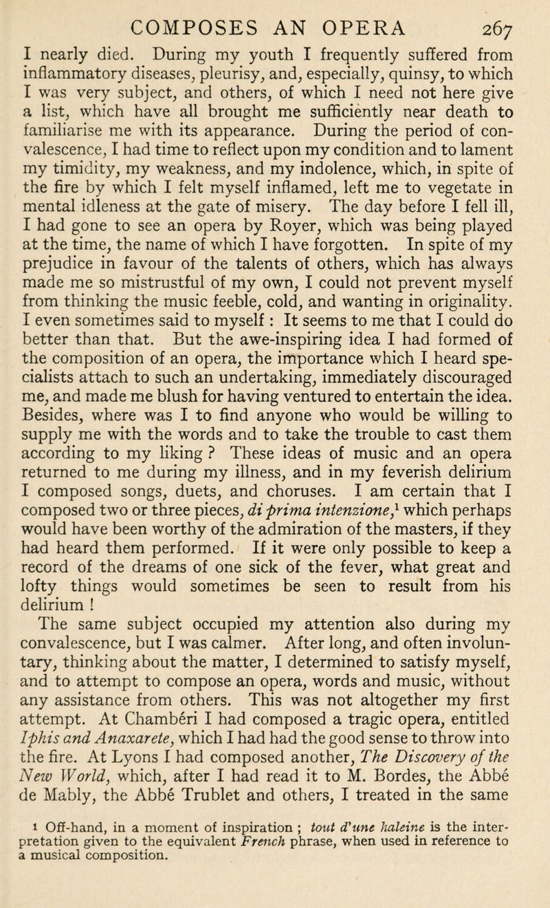 I nearly died. During my youth I frequently suffered from inflammatory diseases, pleurisy, and, especially, quinsy, to which I was very subject, and others, of which I need not here give a list, which have all brought me sufficiently near death to familiarise me with its appearance. During the period of con¬ valescence, I had time to reflect upon my condition and to lament my timidity, my weakness, and my indolence, which, in spite of the fire by which I felt myself inflamed, left me to vegetate in mental idleness at the gate of misery. The day before I fell ill, I had gone to see an opera by Royer, which was being played at the time, the name of which I have forgotten. In spite of my prejudice in favour of the talents of others, which has always made me so mistrustful of my own, I could not prevent myself from thinking the music feeble, cold, and wanting in originality. I even sometimes said to myself : It seems to me that I could do better than that. But the awe-inspiring idea I had formed of the composition of an opera, the importance which I heard spe¬ cialists attach to such an undertaking, immediately discouraged me, and made me blush for having ventured to entertain the idea. Besides, where was I to find anyone who would be willing to supply me with the words and to take the trouble to cast them according to my liking ? These ideas of music and an opera returned to me during my illness, and in my feverish delirium I composed songs, duets, and choruses. I am certain that I composed two or three pieces, di prima intenzione,l which perhaps would have been worthy of the admiration of the masters, if they had heard them performed. If it were only possible to keep a record of the dreams of one sick of the fever, what great and lofty things would sometimes be seen to result from his delirium ! The same subject occupied my attention also during my convalescence, but I was calmer. After long, and often involun¬ tary, thinking about the matter, I determined to satisfy myself, and to attempt to compose an opera, words and music, without any assistance from others. This was not altogether my first attempt. At Chamberi I had composed a tragic opera, entitled Iphis and Anaxarete, which I had had the good sense to throw into the fire. At Lyons I had composed another, The Discovery of the New World, which, after I had read it to M. Bordes, the Abbe de Mably, the Abbe Trublet and others, I treated in the same 1 OS-hand, in a moment of inspiration ; tout d'unc haleine is the inter¬ pretation given to the equivalent French phrase, when used in reference to a musical composition.
