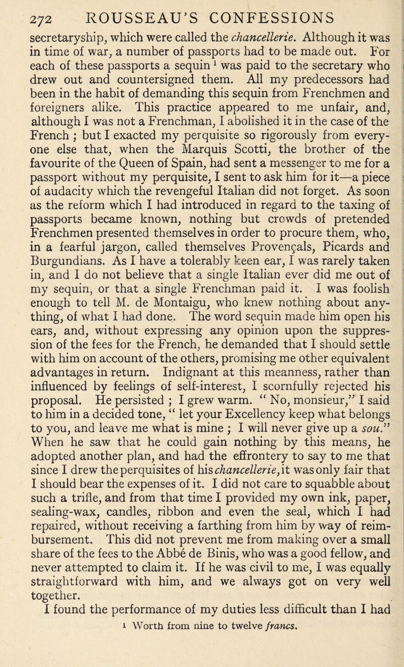 secretaryship, which were called the chancellerie. Although it was in time of war, a number of passports had to be made out. For each of these passports a sequin 1 was paid to the secretary who drew out and countersigned them. All my predecessors had been in the habit of demanding this sequin from Frenchmen and foreigners alike. This practice appeared to me unfair, and, although I was not a Frenchman, I abolished it in the ca.se of the French ; but I exacted my perquisite so rigorously from every¬ one else that, when the Marquis Scotti, the brother of the favourite of the Queen of Spain, had sent a messenger to me for a passport without my perquisite, I sent to ask him for it—a piece of audacity which the revengeful Italian did not forget. As soon as the reform which I had introduced in regard to the taxing of passports became known, nothing but crowds of pretended Frenchmen presented themselves in order to procure them, who, in a fearful jargon, called themselves Provencals, Picards and Burgundians. As I have a tolerably keen ear, I was rarely taken in, and I do not believe that a single Italian ever did me out of my sequin, or that a single Frenchman paid it. I was foolish enough to tell M. de Montaigu, who knew nothing about any¬ thing, of what I had done. The word sequin made him open his ears, and, without expressing any opinion upon the suppres¬ sion of the fees for the French, he demanded that I should settle with him on account of the others, promising me other equivalent advantages in return. Indignant at this meanness, rather than influenced by feelings of self-interest, I scornfully rejected his proposal. He persisted ; I grew warm. “ No, monsieur,” I said to him in a decided tone, “ let your Excellency keep what belongs to you, and leave me what is mine ; I will never give up a sou ” When he saw that he could gain nothing by this means, he adopted another plan, and had the effrontery to say to me that since I drew the perquisites of his chancellerie, it was only fair that I should bear the expenses of it. I did not care to squabble about such a trifle, and from that time I provided my own ink, paper, sealing-wax, candles, ribbon and even the seal, which I had repaired, without receiving a farthing from him by way of reim¬ bursement. This did not prevent me from making over a small share of the fees to the Abbe de Binis, who was a good fellow, and never attempted to claim it. If he was civil to me, I was equally straightforward with him, and we always got on very well together. I found the performance of my duties less difficult than I had i Worth from nine to twelve francs.