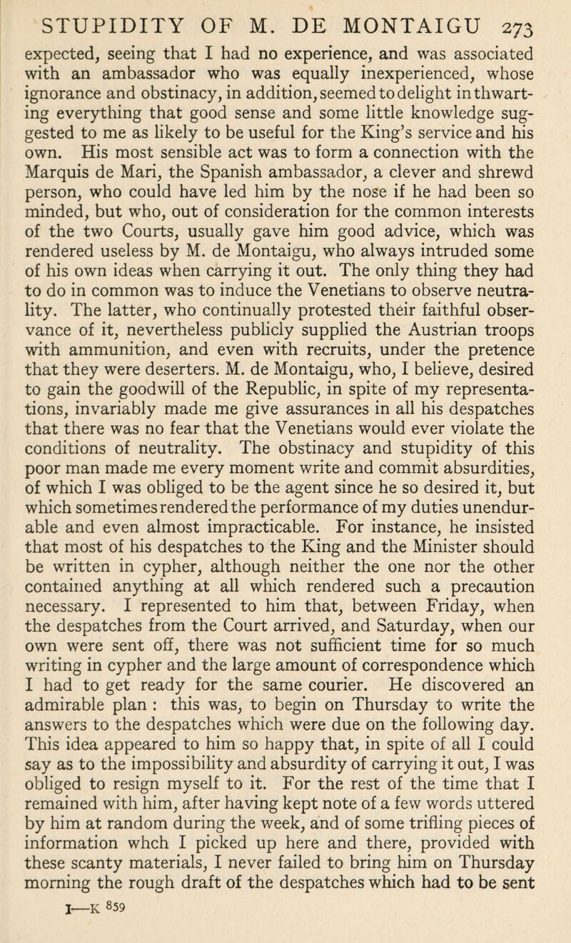expected, seeing that I had no experience, and was associated with an ambassador who was equally inexperienced, whose ignorance and obstinacy, in addition, seemed to delight in thwart¬ ing everything that good sense and some little knowledge sug¬ gested to me as likely to be useful for the King’s service and his own. His most sensible act was to form a connection with the Marquis de Mari, the Spanish ambassador, a clever and shrewd person, who could have led him by the nose if he had been so minded, but who, out of consideration for the common interests of the two Courts, usually gave him good advice, which was rendered useless by M. de Montaigu, who always intruded some of his own ideas when carrying it out. The only thing they had to do in common was to induce the Venetians to observe neutra¬ lity. The latter, who continually protested their faithful obser¬ vance of it, nevertheless publicly supplied the Austrian troops with ammunition, and even with recruits, under the pretence that they were deserters. M. de Montaigu, who, I believe, desired to gain the goodwill of the Republic, in spite of my representa¬ tions, invariably made me give assurances in all his despatches that there was no fear that the Venetians would ever violate the conditions of neutrality. The obstinacy and stupidity of this poor man made me every moment write and commit absurdities, of which I was obliged to be the agent since he so desired it, but which sometimes rendered the performance of my duties unendur¬ able and even almost impracticable. For instance, he insisted that most of his despatches to the King and the Minister should be written in cypher, although neither the one nor the other contained anything at all which rendered such a precaution necessary. I represented to him that, between Friday, when the despatches from the Court arrived, and Saturday, when our own were sent off, there was not sufficient time for so much writing in cypher and the large amount of correspondence which I had to get ready for the same courier. He discovered an admirable plan : this was, to begin on Thursday to write the answers to the despatches which were due on the following day. This idea appeared to him so happy that, in spite of all I could say as to the impossibility and absurdity of carrying it out, I was obliged to resign myself to it. For the rest of the time that I remained with him, after having kept note of a few words uttered by him at random during the week, and of some trifling pieces of information whch I picked up here and there, provided with these scanty materials, I never failed to bring him on Thursday morning the rough draft of the despatches which had to be sent I-K g59