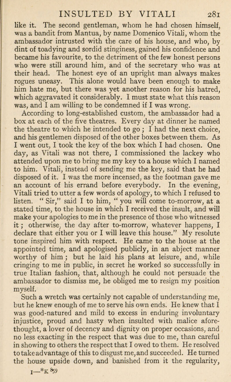 like it. The second gentleman, whom he had chosen himself, was a bandit from Mantua, by name Domenico Vi tali, whom the ambassador intrusted with the care of his house, and who, by dint of toadying and sordid stinginess, gained his confidence and became his favourite, to the detriment of the few honest persons who were still around him, and of the secretary who was at their head. The honest eye of an upright man always makes rogues uneasy. This alone would have been enough to make him hate me, but there was yet another reason for his hatred, which aggravated it considerably. I must state what this reason was, and I am willing to be condemned if I was wrong. According to long-established custom, the ambassador had a box at each of the five theatres. Every day at dinner he named the theatre to which he intended to go ; I had the next choice, and his gentlemen disposed of the other boxes between them. As I went out, I took the key of the box which I had chosen. One day, as Vitali was not there, I commissioned the lackey who attended upon me to bring me my key to a house which I named to him. Vitali, instead of sending me the key, said that he had disposed of it. I was the more incensed, as the footman gave me an account of his errand before everybody. In the evening, Vitali tried to utter a few words of apology, to which I refused to listen. “ Sir,” said I to him, “ you will come to-morrow, at a stated time, to the house in which I received the insult, and will make your apologies to me in the presence of those who witnessed it; otherwise, the day after to-morrow, whatever happens, I declare that either you or I will leave this house.” My resolute tone inspired him with respect. He came to the house at the appointed time, and apologised publicly, in an abject manner worthy of him ; but he laid his plans at leisure, and, while cringing to me in public, in secret he worked so successfully in true Italian fashion, that, although he could not persuade the ambassador to dismiss me, he obliged me to resign my position myself. Such a wretch was certainly not capable of understanding me, but he knew enough of me to serve his own ends. He knew that I was good-natured and mild to excess in enduring involuntary injustice, proud and hasty when insulted with malice afore¬ thought, a lover of decency and dignity on proper occasions, and no less exacting in the respect that was due to me, than careful in showing to others the respect that I owed to them. He resolved to take advantage of this to disgust me, and succeeded. He turned the house upside down, and banished from it the regularity, I—*K %9