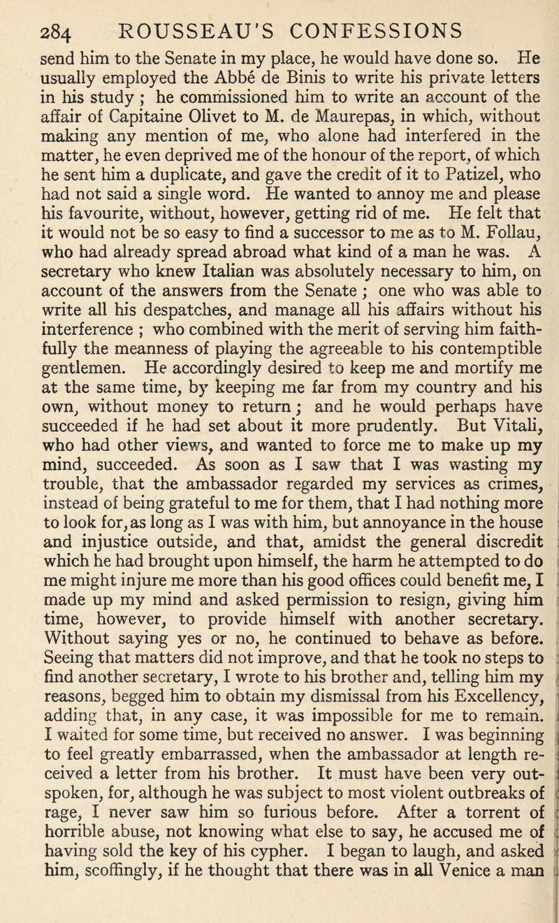 send him to the Senate in my place, he would have done so. He usually employed the Abbe de Binis to write his private letters in his study ; he commissioned him to write an account of the affair of Capitaine Olivet to M. de Maurepas, in which, without making any mention of me, who alone had interfered in the matter, he even deprived me of the honour of the report, of which he sent him a duplicate, and gave the credit of it to Patizel, who had not said a single word. He wanted to annoy me and please his favourite, without, however, getting rid of me. He felt that it would not be so easy to find a successor to me as to M. Follau, who had already spread abroad what kind of a man he was. A secretary who knew Italian was absolutely necessary to him, on account of the answers from the Senate ; one who was able to write all his despatches, and manage all his affairs without his interference ; who combined with the merit of serving him faith¬ fully the meanness of playing the agreeable to his contemptible gentlemen. He accordingly desired to keep me and mortify me at the same time, by keeping me far from my country and his own, without money to return; and he would perhaps have succeeded if he had set about it more prudently. But Vitali, who had other views, and wanted to force me to make up my mind, succeeded. As soon as I saw that I was wasting my trouble, that the ambassador regarded my services as crimes, instead of being grateful to me for them, that I had nothing more to look for, as long as I was with him, but annoyance in the house and injustice outside, and that, amidst the general discredit which he had brought upon himself, the harm he attempted to do me might injure me more than his good offices could benefit me, I made up my mind and asked permission to resign, giving him time, however, to provide himself with another secretary. Without saying yes or no, he continued to behave as before. Seeing that matters did not improve, and that he took no steps to find another secretary, I wrote to his brother and, telling him my reasons, begged him to obtain my dismissal from his Excellency, adding that, in any case, it was impossible for me to remain. : I waited for some time, but received no answer. I was beginning j to feel greatly embarrassed, when the ambassador at length re- : ceived a letter from his brother. It must have been very out- j spoken, for, although he was subject to most violent outbreaks of j rage, I never saw him so furious before. After a torrent of : horrible abuse, not knowing what else to say, he accused me of : having sold the key of his cypher. I began to laugh, and asked him, scoffingly, if he thought that there was in all Venice a man ,