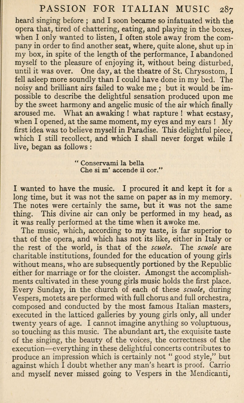 heard singing before ; and I soon became so infatuated with the opera that, tired of chattering, eating, and playing in the boxes, when I only wanted to listen, I often stole away from the com¬ pany in order to find another seat, where, quite alone, shut up in my box, in spite of the length of the performance, I abandoned myself to the pleasure of enjoying it, without being disturbed, until it was over. One day, at the theatre of St. Chrysostom, 1 fell asleep more soundly than I could have done in my bed. The noisy and brilliant airs failed to wake me ; but it would be im¬ possible to describe the delightful sensation produced upon me by the sweet harmony and angelic music of the air which finally aroused me. What an awaking ! what rapture ! what ecstasy, when I opened, at the same moment, my eyes and my ears ! My first idea was to believe myself in Paradise. This delightful piece, which I still recollect, and which I shall never forget while I live, began as follows : “ Conservami la bella Che si m' accende il cor.” I wanted to have the music. I procured it and kept it for a long time, but it was not the same on paper as in my memory. The notes were certainly the same, but it was not the same thing. This divine air can only be performed in my head, as it was really performed at the time when it awoke me. The music, which, according to my taste, is far superior to that of the opera, and which has not its like, either in Italy or the rest of the world, is that of the scuole. The scuole are charitable institutions, founded for the education of young girls without means, who are subsequently portioned by the Republic either for marriage or for the cloister. Amongst the accomplish¬ ments cultivated in these young girls music holds the first place. Every Sunday, in the church of each of these scuole, during Vespers, motets are performed with full chorus and full orchestra, composed and conducted by the most famous Italian masters, executed in the latticed galleries by young girls only, all under twenty years of age. I cannot imagine anything so voluptuous, so touching as this music. The abundant art, the exquisite taste of the singing, the beauty of the voices, the correctness of the execution—everything in these delightful concerts contributes to produce an impression which is certainly not “ good style,” but against which I doubt whether any man’s heart is proof. Carrio and myself never missed going to Vespers in the Mendicanti,