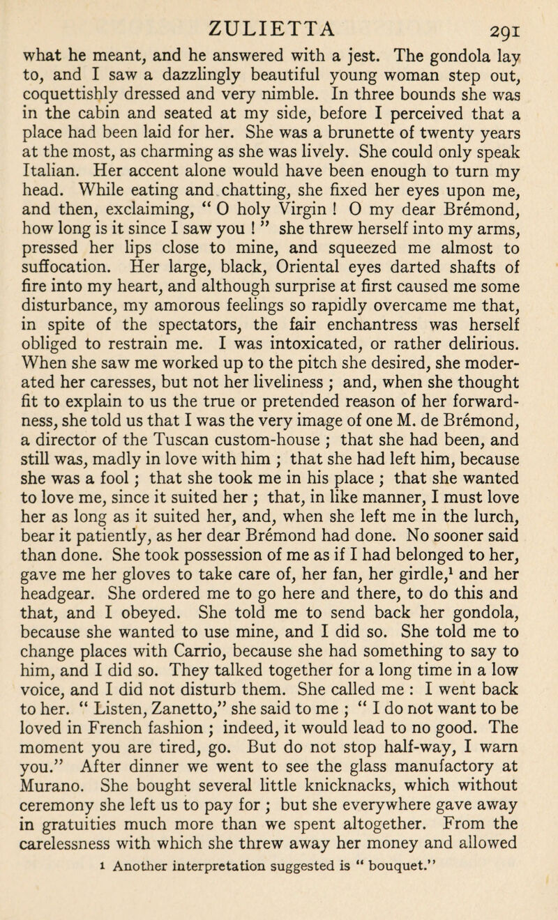 what he meant, and he answered with a jest. The gondola lay to, and I saw a dazzlingly beautiful young woman step out, coquettishly dressed and very nimble. In three bounds she was in the cabin and seated at my side, before I perceived that a place had been laid for her. She was a brunette of twenty years at the most, as charming as she was lively. She could only speak Italian. Her accent alone would have been enough to turn my head. While eating and chatting, she fixed her eyes upon me, and then, exclaiming, “ 0 holy Virgin ! 0 my dear Bremond, how long is it since I saw you ! ” she threw herself into my arms, pressed her lips close to mine, and squeezed me almost to suffocation. Her large, black, Oriental eyes darted shafts of fire into my heart, and although surprise at first caused me some disturbance, my amorous feelings so rapidly overcame me that, in spite of the spectators, the fair enchantress was herself obliged to restrain me. I was intoxicated, or rather delirious. When she saw me worked up to the pitch she desired, she moder¬ ated her caresses, but not her liveliness ; and, when she thought fit to explain to us the true or pretended reason of her forward¬ ness, she told us that I was the very image of one M. de Bremond, a director of the Tuscan custom-house ; that she had been, and still was, madly in love with him ; that she had left him, because she was a fool; that she took me in his place ; that she wanted to love me, since it suited her ; that, in like manner, I must love her as long as it suited her, and, when she left me in the lurch, bear it patiently, as her dear Bremond had done. No sooner said than done. She took possession of me as if I had belonged to her, gave me her gloves to take care of, her fan, her girdle,1 and her headgear. She ordered me to go here and there, to do this and that, and I obeyed. She told me to send back her gondola, because she wanted to use mine, and I did so. She told me to change places with Carrio, because she had something to say to him, and I did so. They talked together for a long time in a low voice, and I did not disturb them. She called me : I went back to her. “ Listen, Zanetto,” she said to me ; “I do not want to be loved in French fashion ; indeed, it would lead to no good. The moment you are tired, go. But do not stop half-way, I warn you.” After dinner we went to see the glass manufactory at Murano. She bought several little knicknacks, which without ceremony she left us to pay for ; but she everywhere gave away in gratuities much more than we spent altogether. From the carelessness with which she threw away her money and allowed 1 Another interpretation suggested is “ bouquet.”