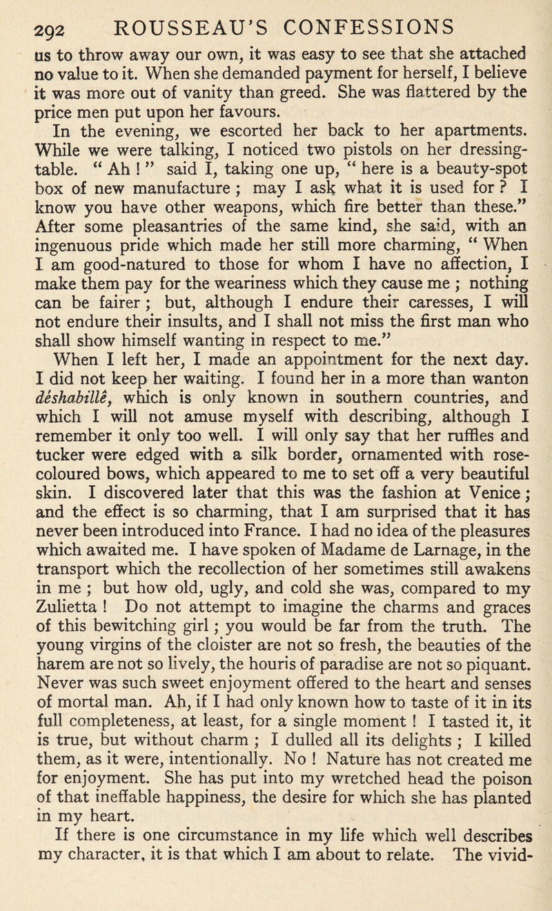 us to throw away our own, it was easy to see that she attached no value to it. When she demanded payment for herself, I believe it was more out of vanity than greed. She was flattered by the price men put upon her favours. In the evening, we escorted her back to her apartments. While we were talking, I noticed two pistols on her dressing- table. “ Ah ! ” said I, taking one up, “ here is a beauty-spot box of new manufacture ; may I ask what it is used for ? I know you have other weapons, which fire better than these.” After some pleasantries of the same kind, she said, with an ingenuous pride which made her still more charming, “ When I am good-natured to those for whom I have no affection, I make them pay for the weariness which they cause me ; nothing can be fairer ; but, although I endure their caresses, I will not endure their insults, and I shall not miss the first man who shall show himself wanting in respect to me.” When I left her, I made an appointment for the next day. I did not keep her waiting. I found her in a more than wanton deshabille, which is only known in southern countries, and which I will not amuse myself with describing, although I remember it only too well. I will only say that her ruffles and tucker were edged with a silk border, ornamented with rose- coloured bows, which appeared to me to set off a very beautiful skin. I discovered later that this was the fashion at Venice; and the effect is so charming, that I am surprised that it has never been introduced into France. I had no idea of the pleasures which awaited me. I have spoken of Madame de Larnage, in the transport which the recollection of her sometimes still awakens in me ; but how old, ugly, and cold she was, compared to my Zulietta ! Do not attempt to imagine the charms and graces of this bewitching girl; you would be far from the truth. The young virgins of the cloister are not so fresh, the beauties of the harem are not so lively, the houris of paradise are not so piquant. Never was such sweet enjoyment offered to the heart and senses of mortal man. Ah, if I had only known how to taste of it in its full completeness, at least, for a single moment ! I tasted it, it is true, but without charm ; I dulled all its delights ; I killed them, as it were, intentionally. No ! Nature has not created me for enjoyment. She has put into my wretched head the poison of that ineffable happiness, the desire for which she has planted in my heart. If there is one circumstance in my life which well describes my character, it is that which I am about to relate. The vivid-