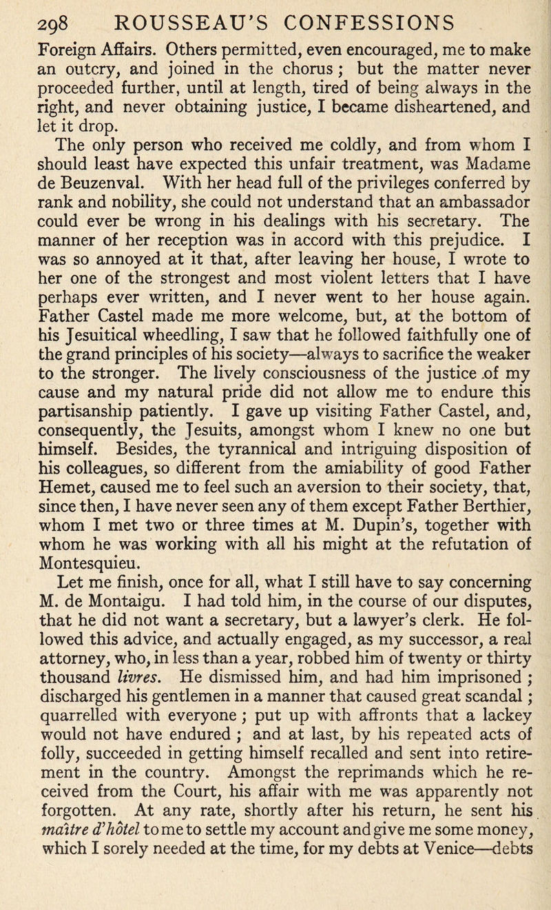 Foreign Affairs. Others permitted, even encouraged, me to make an outcry, and joined in the chorus; but the matter never proceeded further, until at length, tired of being always in the right, and never obtaining justice, I became disheartened, and let it drop. The only person who received me coldly, and from whom I should least have expected this unfair treatment, was Madame de Beuzenval. With her head full of the privileges conferred by rank and nobility, she could not understand that an ajnbassador could ever be wrong in his dealings with his secretary. The manner of her reception was in accord with this prejudice. I was so annoyed at it that, after leaving her house, I wrote to her one of the strongest and most violent letters that I have perhaps ever written, and I never went to her house again. Father Castel made me more welcome, but, at the bottom of his Jesuitical wheedling, I saw that he followed faithfully one of the grand principles of his society—always to sacrifice the weaker to the stronger. The lively consciousness of the justice .of my cause and my natural pride did not allow me to endure this partisanship patiently. I gave up visiting Father Castel, and, consequently, the Tesuits, amongst whom I knew no one but himself. Besides, the tyrannical and intriguing disposition of his colleagues, so different from the amiability of good Father Hemet, caused me to feel such an aversion to their society, that, since then, I have never seen any of them except Father Berthier, whom I met two or three times at M. Dupin’s, together with whom he was working with all his might at the refutation of Montesquieu. Let me finish, once for all, what I still have to say concerning M. de Montaigu. I had told him, in the course of our disputes, that he did not want a secretary, but a lawyer’s clerk. He fol¬ lowed this advice, and actually engaged, as my successor, a real attorney, who, in less than a year, robbed him of twenty or thirty thousand livres. He dismissed him, and had him imprisoned ; discharged his gentlemen in a manner that caused great scandal; quarrelled with everyone ; put up with affronts that a lackey would not have endured ; and at last, by his repeated acts of folly, succeeded in getting himself recalled and sent into retire¬ ment in the country. Amongst the reprimands which he re¬ ceived from the Court, his affair with me was apparently not forgotten. At any rate, shortly after his return, he sent his maitre d’hotel tome to settle my account and give me some money, which I sorely needed at the time, for my debts at Venice—debts