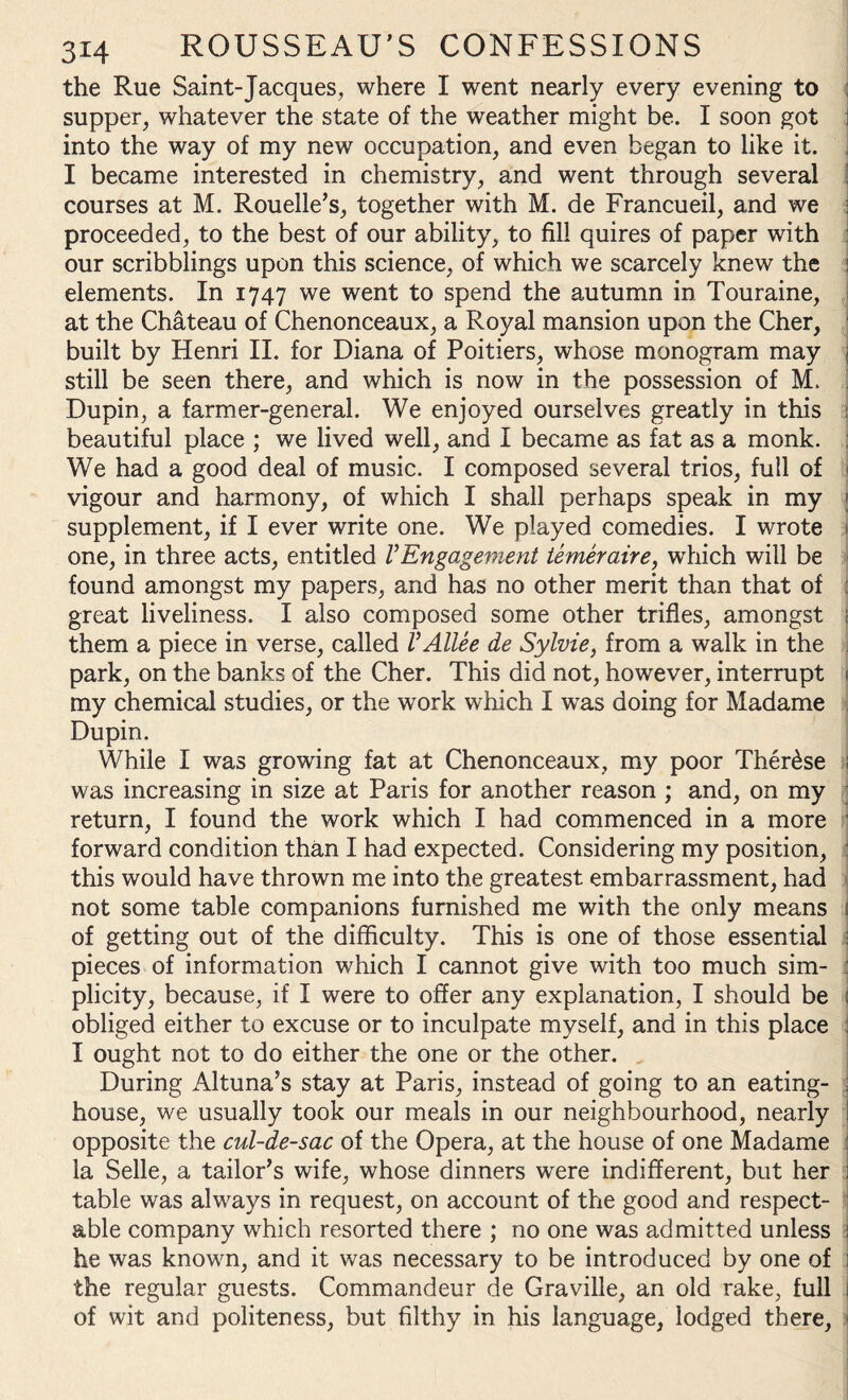 the Rue Saint-Jacques, where I went nearly every evening to supper, whatever the state of the weather might be. I soon got ! into the way of my new occupation, and even began to like it. . I became interested in chemistry, and went through several courses at M. Rouelle’s, together with M. de Francueil, and we proceeded, to the best of our ability, to fill quires of paper with our scribblings upon this science, of which we scarcely knew the elements. In 1747 we went to spend the autumn in Touraine, at the Chateau of Chenonceaux, a Royal mansion upon the Cher, built by Henri II. for Diana of Poitiers, whose monogram may 1 still be seen there, and which is now in the possession of M. Dupin, a farmer-general. We enjoyed ourselves greatly in this I beautiful place ; we lived well, and I became as fat as a monk. We had a good deal of music. I composed several trios, full of 1 vigour and harmony, of which I shall perhaps speak in my ; supplement, if I ever write one. We played comedies. I wrote 1 one, in three acts, entitled VEngagevient temeraire, which will be found amongst my papers, and has no other merit than that of : great liveliness. I also composed some other trifles, amongst them a piece in verse, called V Alice de Sylvie, from a walk in the park, on the banks of the Cher. This did not, however, interrupt 1 my chemical studies, or the work which I was doing for Madame Dupin. While I was growing fat at Chenonceaux, my poor Ther£se 1 was increasing in size at Paris for another reason ; and, on my return, I found the work which I had commenced in a more ,j forward condition than I had expected. Considering my position, : this would have thrown me into the greatest embarrassment, had not some table companions furnished me with the only means ( of getting out of the difficulty. This is one of those essential \ pieces of information which I cannot give with too much sim- : plicity, because, if I were to offer any explanation, I should be 1 obliged either to excuse or to inculpate myself, and in this place : I ought not to do either the one or the other. During Altuna’s stay at Paris, instead of going to an eating- j house, we usually took our meals in our neighbourhood, nearly opposite the cul-de-sac of the Opera, at the house of one Madame : la Selle, a tailor’s wife, whose dinners were indifferent, but her j table was always in request, on account of the good and respect¬ able company which resorted there ; no one was admitted unless j he was known, and it was necessary to be introduced by one of i the regular guests. Commandeur de Graville, an old rake, full 1 of wit and politeness, but filthy in his language, lodged there,