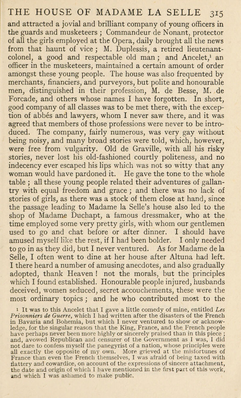 and attracted a jovial and brilliant company of young officers in the guards and musketeers ; Commandeur de Nonant, protector of all the girls employed at the Opera, daily brought all the news from that haunt of vice ; M. Duplessis, a retired lieutenant- colonel, a good and respectable old man ; and Ancelet,1 an officer in the musketeers, maintained a certain amount of order amongst these young people. The house was also frequented by merchants, financiers, and purveyors, but polite and honourable men, distinguished in their profession, M. de Besse, M. de Forcade, and others whose names I have forgotten. In short, good company of all classes was to be met there, with the excep¬ tion of abbes and lawyers, whom I never saw there, and it was agreed that members of those professions were never to be intro¬ duced. The company, fairly numerous, was very gay without being noisy, and many broad stories were told, which, however, were free from vulgarity. Old de Graville, with all his risky stories, never lost his old-fashioned courtly politeness, and no indecency ever escaped his lips which was not so witty that any woman would have pardoned it. He gave the tone to the whole table ; all these young people related their adventures of gallan¬ try with equal freedom and grace ; and there was no lack of stories of girls, as there was a stock of them close at hand, since the passage leading to Madame la Selle’s house also led to the shop of Madame Ducbapt, a famous dressmaker, who at the time employed some very pretty girls, with whom our gentlemen used to go and chat before or after dinner. I should have amused myself like the rest, if I had been bolder. I only needed to go in as they did, but I never ventured. As for Madame de la Selle, I often went to dine at her house after Altuna had left. I there heard a number of amusing anecdotes, and also gradually adopted, thank Heaven ! not the morals, but the principles which I found established. Honourable people injured, husbands deceived, women seduced, secret accouchements, these were the most ordinary topics ; and he who contributed most to the 1 It was to this Ancelet that I gave a little comedy of mine, entitled Les Prisonniers de Guerre, which I had written after the disasters of the French in Bavaria and Bohemia, but which I never ventured to show or acknow¬ ledge, for the singular reason that the King, France, and the French people have perhaps never been more highly or sincerely praised than in this piece ; and, avowed Republican and censurer of the Government as I was, I did not dare to confess myself the panegyrist of a nation, whose principles were all exactly the opposite of my own. More grieved at the misfortunes of France than even the French themselves, I was afraid of being taxed with flattery and cowardice, on account of the expressions of sincere attachment, the date and origin of which I have mentioned in the first part of this work, and which I was ashamed to make public.