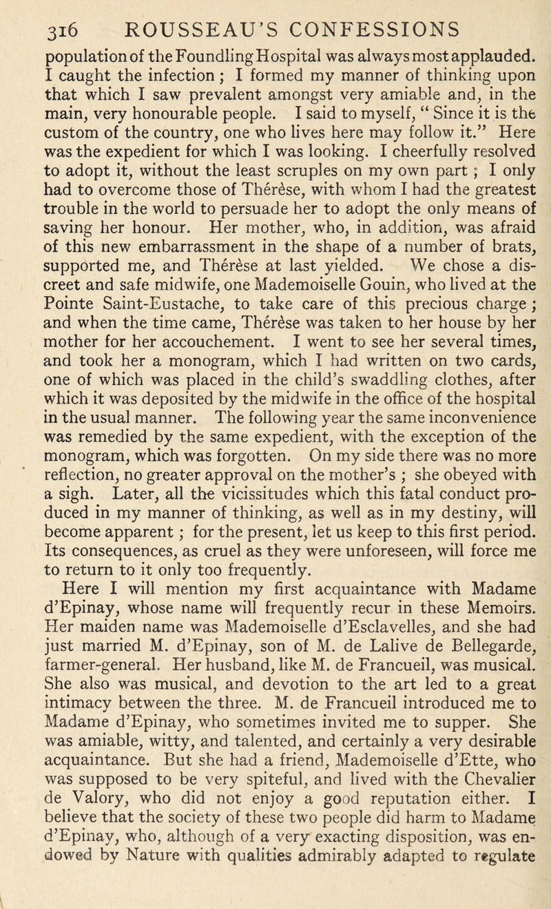 population of the Foundling Hospital was always most applauded. I caught the infection; I formed my manner of thinking upon that which I saw prevalent amongst very amiable and, in the main, very honourable people. I said to myself, “ Since it is the custom of the country, one who lives here may follow it.” Here was the expedient for which I was looking. I cheerfully resolved to adopt it, without the least scruples on my own part ; I only had to overcome those of Ther£se, with whom I had the greatest trouble in the world to persuade her to adopt the only means of saving her honour. Her mother, who, in addition, was afraid of this new embarrassment in the shape of a number of brats, supported me, and Therese at last yielded. We chose a dis¬ creet and safe midwife, one Mademoiselle Gouin, who lived at the Pointe Saint-Eustache, to take care of this precious charge ; and when the time came, Therese was taken to her house by her mother for her accouchement. I went to see her several times, and took her a monogram, which I had written on two cards, one of which was placed in the child’s swaddling clothes, after which it was deposited by the midwife in the office of the hospital in the usual manner. The following year the same inconvenience was remedied by the same expedient, with the exception of the monogram, which was forgotten. On my side there was no more reflection, no greater approval on the mother’s ; she obeyed with a sigh. Later, all the vicissitudes which this fatal conduct pro¬ duced in my manner of thinking, as well as in my destiny, will become apparent; for the present, let us keep to this first period. Its consequences, as cruel as they were unforeseen, will force me to return to it only too frequently. Here I will mention my first acquaintance with Madame d’Epinay, whose name will frequently recur in these Memoirs. Her maiden name was Mademoiselle d’Esclavelles, and she had just married M. d’Epinay, son of M. de Lalive de Bellegarde, farmer-general. Her husband, like M. de Francueil, was musical. She also was musical, and devotion to the art led to a great intimacy between the three. M. de Francueil introduced me to Madame d’Epinay, who sometimes invited me to supper. She was amiable, witty, and talented, and certainly a very desirable acquaintance. But she had a friend, Mademoiselle d’Ette, who was supposed to be very spiteful, and lived with the Chevalier de Valory, who did not enjoy a good reputation either. I believe that the society of these two people did harm to Madame d’Epinay, who, although of a very exacting disposition, was en¬ dowed by Nature with qualities admirably adapted to regulate