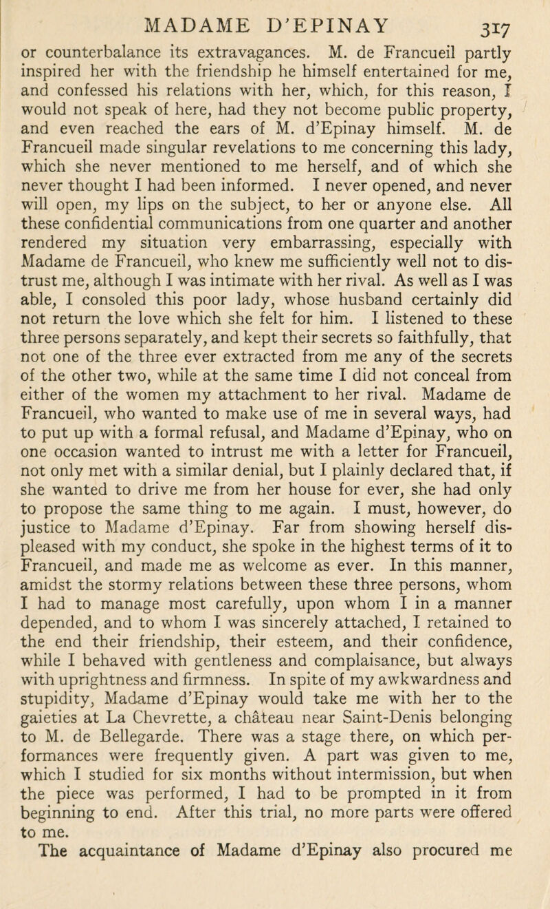 or counterbalance its extravagances. M. de Francueil partly inspired her with the friendship he himself entertained for me, and confessed his relations with her, which, for this reason, I would not speak of here, had they not become public property, and even reached the ears of M. d’Epinay himself. M. de Francueil made singular revelations to me concerning this lady, which she never mentioned to me herself, and of which she never thought I had been informed. I never opened, and never will open, my lips on the subject, to her or anyone else. All these confidential communications from one quarter and another rendered my situation very embarrassing, especially with Madame de Francueil, who knew me sufficiently well not to dis¬ trust me, although I was intimate with her rival. As well as I was able, I consoled this poor lady, whose husband certainly did not return the love which she felt for him. I listened to these three persons separately, and kept their secrets so faithfully, that not one of the three ever extracted from me any of the secrets of the other two, while at the same time I did not conceal from either of the women my attachment to her rival. Madame de Francueil, who wanted to make use of me in several ways, had to put up with a formal refusal, and Madame d’Epinay, who on one occasion wanted to intrust me with a letter for Francueil, not only met with a similar denial, but I plainly declared that, if she wanted to drive me from her house for ever, she had only to propose the same thing to me again. I must, however, do justice to Madame d’Epinay. Far from showing herself dis¬ pleased with my conduct, she spoke in the highest terms of it to Francueil, and made me as welcome as ever. In this manner, amidst the stormy relations between these three persons, whom I had to manage most carefully, upon whom I in a manner depended, and to whom I was sincerely attached, I retained to the end their friendship, their esteem, and their confidence, while I behaved with gentleness and complaisance, but always with uprightness and firmness. In spite of my awkwardness and stupidity, Madame d’Epinay would take me with her to the gaieties at La Chevrette, a chateau near Saint-Denis belonging to M. de Bellegarde. There was a stage there, on which per¬ formances were frequently given. A part was given to me, which I studied for six months without intermission, but when the piece was performed, I had to be prompted in it from beginning to end. After this trial, no more parts were offered to me. The acquaintance of Madame d’Epinay also procured me