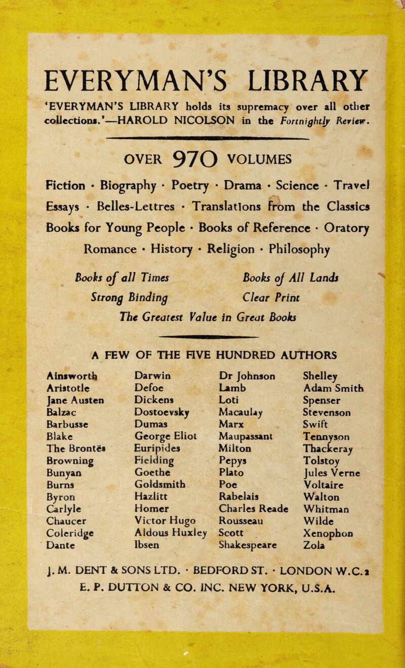 ■ - ms <- !.i EVERYMAN’S LIBRARY ‘EVERYMAN’S LIBRARY holds its supremacy over ail other collections.’—HAROLD NICOLSON in the Fortnightly Review. OVER 970 VOLUMES Fiction • Biography • Poetry • Drama • Science * Travel Essays • Belles-Lettres • Translations From the Classics Books for Young People • Books of Reference • Oratory Romance • History * Religion • Philosophy Boohs of all Times Books oj All Lands Strong Binding Clear Print The Greatest Value in Great Books A FEW OF THE FIVE HUNDRED AUTHORS Ainsworth Darwin Dr Johnson Shelley Aristotle Defoe Lamb Adam Smith Jane Austen Dickens Loti Spenser Balzac Dostoevsky Macaulay Stevenson Barbusse Dumas Marx Swift Blake George Eliot Maupassant Tennyson The Brontds Euripides Milton Thackeray Browning Fielding Pepys Tolstoy Bunyan Goethe Plato Jules Verne Burns Goldsmith Poe Voltaire Byron Hazlitt Rabelais Walton Carlyle Homer Charles Reade Whitman Chaucer Victor Hugo Rousseau Wilde Coleridge Aidous Huxley Scott Xenophon -pi- • , Dante Ibsen Shakespeare Zola J. M. DENT & SONS LTD. • BEDFORD ST. • LONDON W.C.l E. P. DUTTON & CO. INC. NEW YORK, U.S.A.