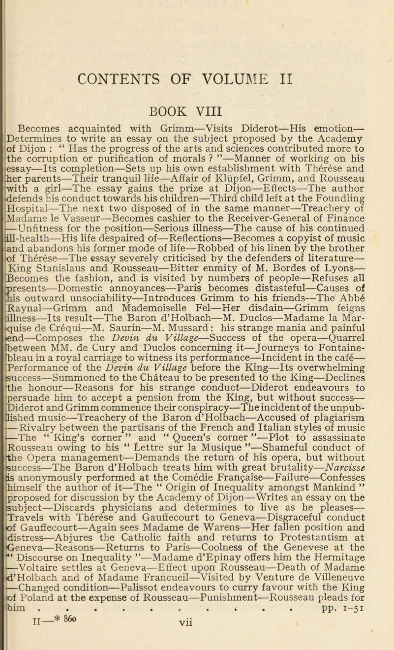 CONTENTS OF VOLUME II BOOK VIII Becomes acquainted with Grimm—Visits Diderot—His emotion— Determines to write an essay on the subject proposed by the Academy of Dijon : “ Has the progress of the arts and sciences contributed more to the corruption or purification of morals ? ”—Manner of working on his essay—Its completion—Sets up his own establishment with Therese and Eer parents—Their tranquil life—Affair of Klupfel, Grimm, and Rousseau with a girl—The essay gains the prize at Dijon—Effects—The author •defends his conduct towards his children—Third child left at the Foundling Hospital—The next two disposed of in the same manner—Treachery of IMadame le Vasseur—Becomes cashier to the Receiver-General of Finance j—Unfitness for the position—Serious illness—The cause of his continued iill-health—His life despaired of—Reflections—Becomes a copyist of music jand abandons his former mode of life—Robbed of his linen by the brother •of Therese—The essay severely criticised by the defenders of literature— King Stanislaus and Rousseau—Bitter enmity of M. Bordes of Lyons— 'Becomes the fashion, and is visited by numbers of people—Refuses all presents—Domestic annoyances—Paris becomes distasteful—Causes of mis outward unsociability—Introduces Grimm to his friends—The Abbe Raynal—Grimm and Mademoiselle Fel—Her disdain—Grimm feigns fillness—Its result—The Baron d’Holbach—M. Duclos—Madame la Mar¬ quise de Crequi—M. Saurin—M. Mussard: his strange mania and painful ♦end—Composes the Devin du Village—Success of the opera—Quarrel Ibetween MM. de Cury and Duclos concerning it—Journeys to Fontaine- Ibleau in a royal carriage to witness its performance—Incident in the cafe— Performance of the Devin du Village before the King—Its overwhelming success—Summoned to the Chateau to be presented to the King—Declines the honour—Reasons for his strange conduct—Diderot endeavours to persuade him to accept a pension from the King, but without success—■ Diderot and Grimm commence their conspiracy—The incident of the unpub¬ lished music—Treachery of the Baron d’Holbach—Accused of plagiarism •—Rivalry between the partisans of the French and Italian styles of music 1—The “ King’s corner ” and “ Queen’s corner ”—Plot to assassinate Rousseau owing to his “ Lettre sur la Musique ”—Shameful conduct of rthe Opera management—Demands the return of his opera, but without success—The Baron d’Holbach treats him with great brutality—Narcisse is anonymously performed at the Comedie Frangaise—Failure—Confesses jhimself the author of it—The “ Origin of Inequality amongst Mankind ” proposed for discussion by the Academy of Dijon—Writes an essay on the subject—Discards physicians and determines to live as he pleases— Travels with Therese and Gauffecourt to Geneva—Disgraceful conduct «of Gauffecourt—Again sees Madame de Warens—Her fallen position and ^distress—Abjures the Catholic faith and returns to Protestantism at ^Geneva—Reasons—Returns to Paris—Coolness of the Genevese at the Discourse on Inequality ”—Madame d’Epinay offers him the Hermitage «—Voltaire settles at Geneva—Effect upon Rousseau—Death of Madame ♦d’Holbach and of Madame Francueil—Visited by Venture de Villeneuve <—Changed condition—Palissot endeavours to curry favour with the King tof Poland at the expense of Rousseau—Punishment—Rousseau pleads for Ihim . . . . . . ■ . . . . pp. 1-51 jj_* 860 Vll