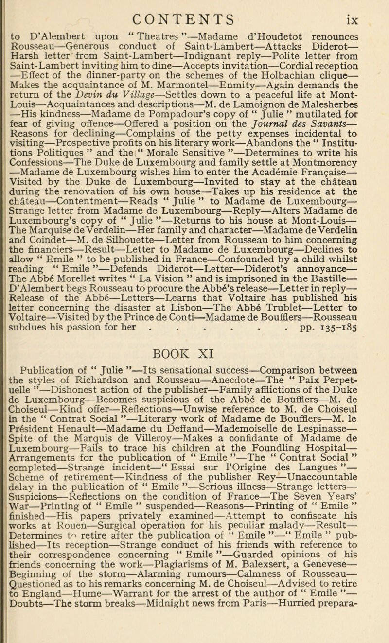 to D’Alembert upon “ Theatres ”—Madame d’Houdetot renounces Rousseau—Generous conduct of Saint-Lambert—Attacks Diderot— Harsh letter from Saint-Lambert—Indignant reply—Polite letter from Saint-Lambert inviting him to dine—Accepts invitation—Cordial reception —Effect of the dinner-party on the schemes of the Holbachian clique— Makes the acquaintance of M. Marmontel—Enmity—Again demands the return of the Devin du Village—Settles down to a peaceful life at Mont- Louis—Acquaintances and descriptions—M. de Lamoignon de Malesherbes —His kindness—Madame de Pompadour’s copy of “ Julie ” mutilated for fear of giving offence—Offered a position on the Journal des Savants— Reasons for declining—Complains of the petty expenses incidental to visiting—Prospective profits on his literary work—Abandons the “ Institu¬ tions Politiques ” and the<“ Morale Sensitive ”—Determines to write his Confessions—The Duke de Luxembourg and family settle at Montmorency —Madame de Luxembourg wishes him to enter the Academie Fran?aise— Visited by the Duke de Luxembourg—Invited to stay at the chateau during the renovation of his own house—Takes up his residence at the chfiteau—Contentment—Reads “ Julie ” to Madame de Luxembourg— Strange letter from Madame de Luxembourg—Reply—Alters Madame de Luxembourg’s copy of “ Julie ”—Returns to his house at Mont-Louis— The Marquise de Verdelin—Her family and character—Madame de Verdelin and Coindet—M. de Silhouette—Letter from Rousseau to him concerning the financiers—Result—Letter to Madame de Luxembourg—Declines to allow “ Emile ” to be published in France—Confounded by a child whilst reading “ Emile ”—Defends Diderot—Letter—Diderot’s annoyance— The Abb6 Morellet writes “ La Vision ” and is imprisoned in the Bastille— D’Alembert begs Rousseau to procure the Abba’s release—Letter in reply— Release of the Abbe—Letters—Learns that Voltaire has published his letter concerning the disaster at Lisbon—The Abbe Trublet—Letter to Voltaire—Visited by the Prince de Conti—Madame de Boufflers—Rousseau subdues his passion for her ...... pp. 135-185 BOOK XI Publication of “ Julie ”—Its sensational success—Comparison between the styles of Richardson and Rousseau—Anecdote—The “ Paix Perpet- uelle ”—Dishonest action of the publisher—Family afflictions of the Duke de Luxembourg—Becomes suspicious of the Abbe de Boufflers—M. de Choiseul—Kind offer—Reflections—Unwise reference to M. de Choiseul in the “ Contrat Social ”—Literary work of Madame de Boufflers—M. le President Henault—Madame du Deffand—Mademoiselle de Lespinasse— Spite of the Marquis de Villeroy—Makes a confidante of Madame de Luxembourg—Fails to trace his children at the Foundling Hospital— Arrangements for the publication of “ Emile ”—The “ Contrat Social ” completed—Strange incident—“ Essai sur l’Origine des Langues ”— Scheme of retirement—Kindness of the publisher Rey—Unaccountable delay in the publication of “ Emile ”—Serious illness—Strange letters— Suspicions—Reflections on the condition of France—The Seven Years’ War—Printing of “ Emile ” suspended—Reasons—Printing of “ Emile ” finished—His papers privately examined—Attempt to confiscate his works at Rouen—Surgical operation for his peculiar malady—Result— Determines t^ retire after the publication of “ Emile ”—“ Emile ” pub¬ lished—Its reception—Strange conduct of his friends with reference to their correspondence concerning “ Emile ”—Guarded opinions of his friends concerning the work—Plagiarisms of M. Balexsert, a Genevese— Beginning of the storm—Alarming rumours—Calmness of Rousseau— Questioned as to his remarks concerning M. de Choiseul—Advised to retire to England—Hume—Warrant for the arrest of the author of “ Emile ”— Doubts—The storm breaks—Midnight news from Paris—Hurried prepara-