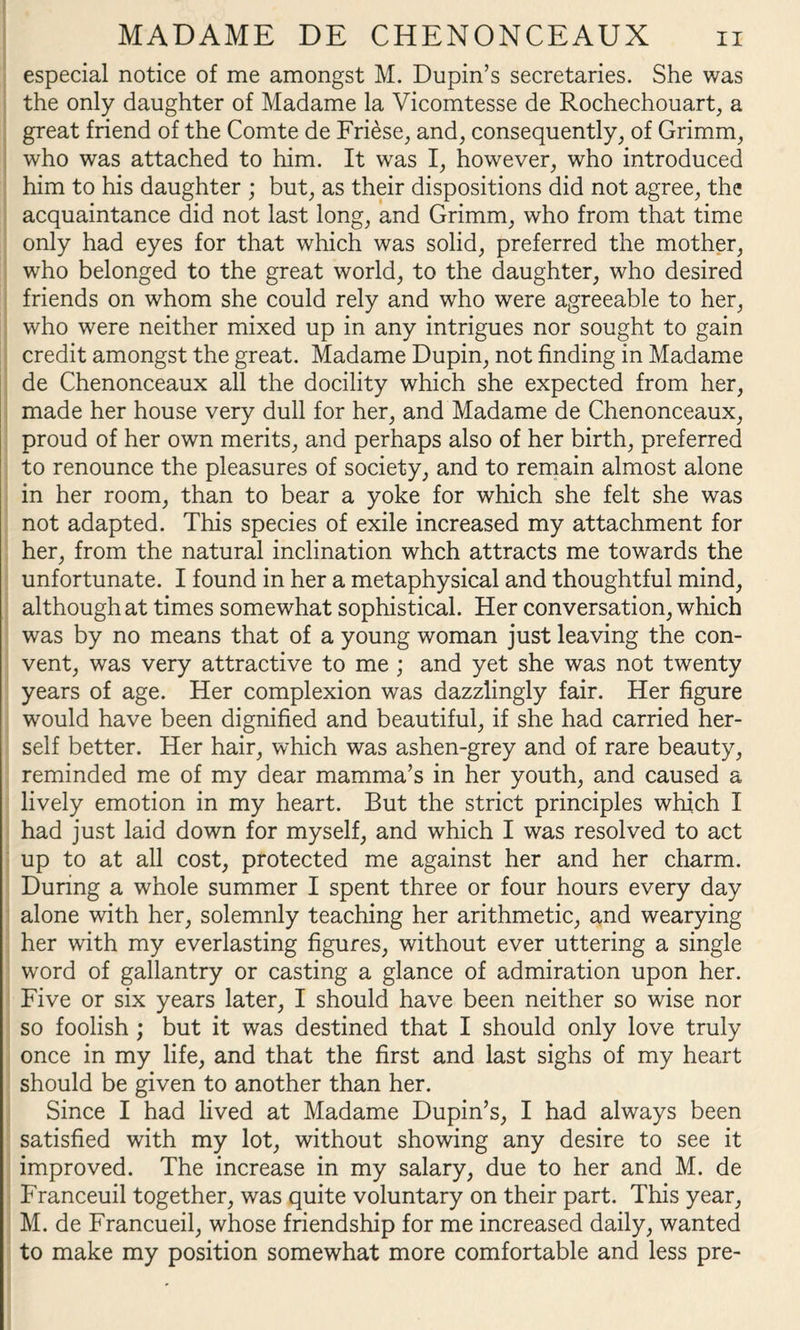 especial notice of me amongst M. Dupin’s secretaries. She was the only daughter of Madame la Vicomtesse de Rochechouart, a great friend of the Comte de Fri6se, and, consequently, of Grimm, who was attached to him. It was I, however, who introduced him to his daughter ; but, as their dispositions did not agree, the acquaintance did not last long, and Grimm, who from that time only had eyes for that which was solid, preferred the mother, who belonged to the great world, to the daughter, who desired friends on whom she could rely and who were agreeable to her, who were neither mixed up in any intrigues nor sought to gain credit amongst the great. Madame Dupin, not finding in Madame de Chenonceaux all the docility which she expected from her, made her house very dull for her, and Madame de Chenonceaux, proud of her own merits, and perhaps also of her birth, preferred to renounce the pleasures of society, and to remain almost alone in her room, than to bear a yoke for which she felt she was not adapted. This species of exile increased my attachment for her, from the natural inclination whch attracts me towards the unfortunate. I found in her a metaphysical and thoughtful mind, although at times somewhat sophistical. Her conversation, which was by no means that of a young woman just leaving the con¬ vent, was very attractive to me ; and yet she was not twenty years of age. Her complexion was dazzlingly fair. Her figure would have been dignified and beautiful, if she had carried her¬ self better. Her hair, which was ashen-grey and of rare beauty, reminded me of my dear mamma’s in her youth, and caused a lively emotion in my heart. But the strict principles which I had just laid down for myself, and which I was resolved to act up to at all cost, protected me against her and her charm. During a whole summer I spent three or four hours every day alone with her, solemnly teaching her arithmetic, and wearying her with my everlasting figures, without ever uttering a single word of gallantry or casting a glance of admiration upon her. Five or six years later, I should have been neither so wise nor so foolish ; but it was destined that I should only love truly once in my life, and that the first and last sighs of my heart should be given to another than her. Since I had lived at Madame Dupin’s, I had always been satisfied with my lot, without showing any desire to see it improved. The increase in my salary, due to her and M. de Franceuil together, was quite voluntary on their part. This year, M. de Francueil, whose friendship for me increased daily, wanted to make my position somewhat more comfortable and less pre-